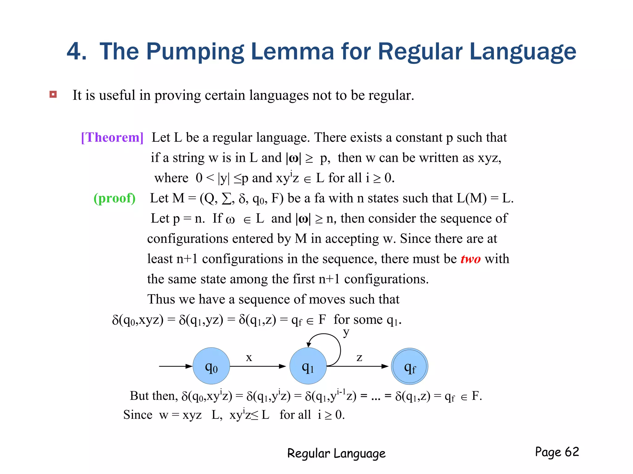 4. The Pumping Lemma for Regular Language
 It is useful in proving certain languages not to be regular.
[Theorem] Let L be a regular language. There exists a constant p such that
if a string w is in L and |ω|  p, then w can be written as xyz,
where 0 < |y| ≤p and xyi
z  L for all i  0.
(proof) Let M = (Q, , , q0, F) be a fa with n states such that L(M) = L.
Let p = n. If   L and |ω|  n, then consider the sequence of
configurations entered by M in accepting w. Since there are at
least n+1 configurations in the sequence, there must be two with
the same state among the first n+1 configurations.
Thus we have a sequence of moves such that
(q0,xyz) = (q1,yz) = δ(q1,z) = qf  F for some q1.
But then, (q0,xyi
z) = (q1,yi
z) = (q1,yi-1
z) = ... = (q1,z) = qf  F.
Since w = xyz L, xyi
z≤ L for all i  0.
z
q1q0
x
y
qf
Regular Language Page 62
 