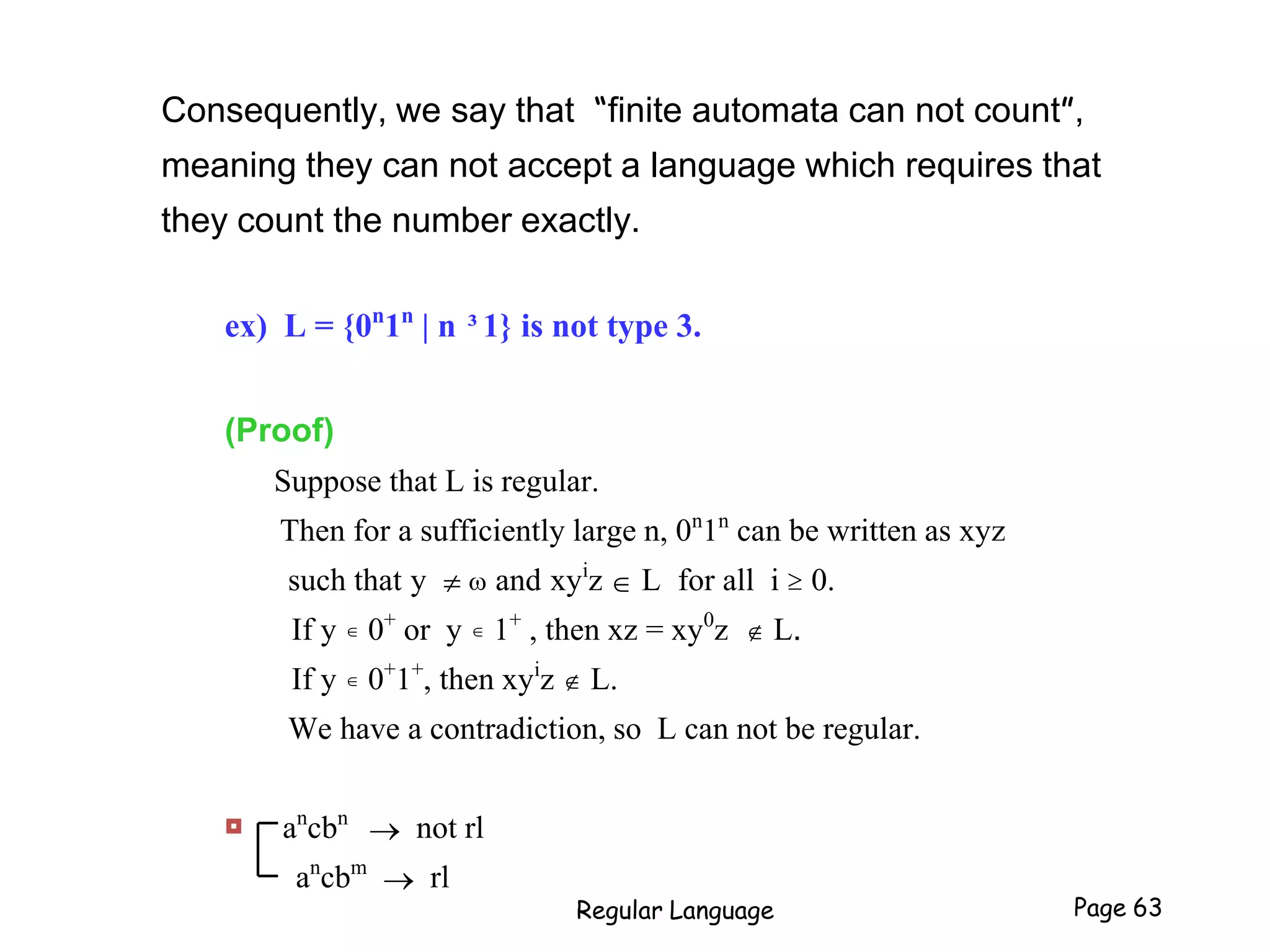 Consequently, we say that “finite automata can not count”,
meaning they can not accept a language which requires that
they count the number exactly.
ex) L = {0n
1n
| n ³1} is not type 3.
(Proof)
Suppose that L is regular.
Then for a sufficiently large n, 0n
1n
can be written as xyz
such that y   and xyi
z  L for all i  0.
If y  0+
or y  1+
, then xz = xy0
z  L.
If y  0+
1+
, then xyi
z  L.
We have a contradiction, so L can not be regular.
 an
cbn
 not rl
an
cbm
 rl
Regular Language Page 63
 