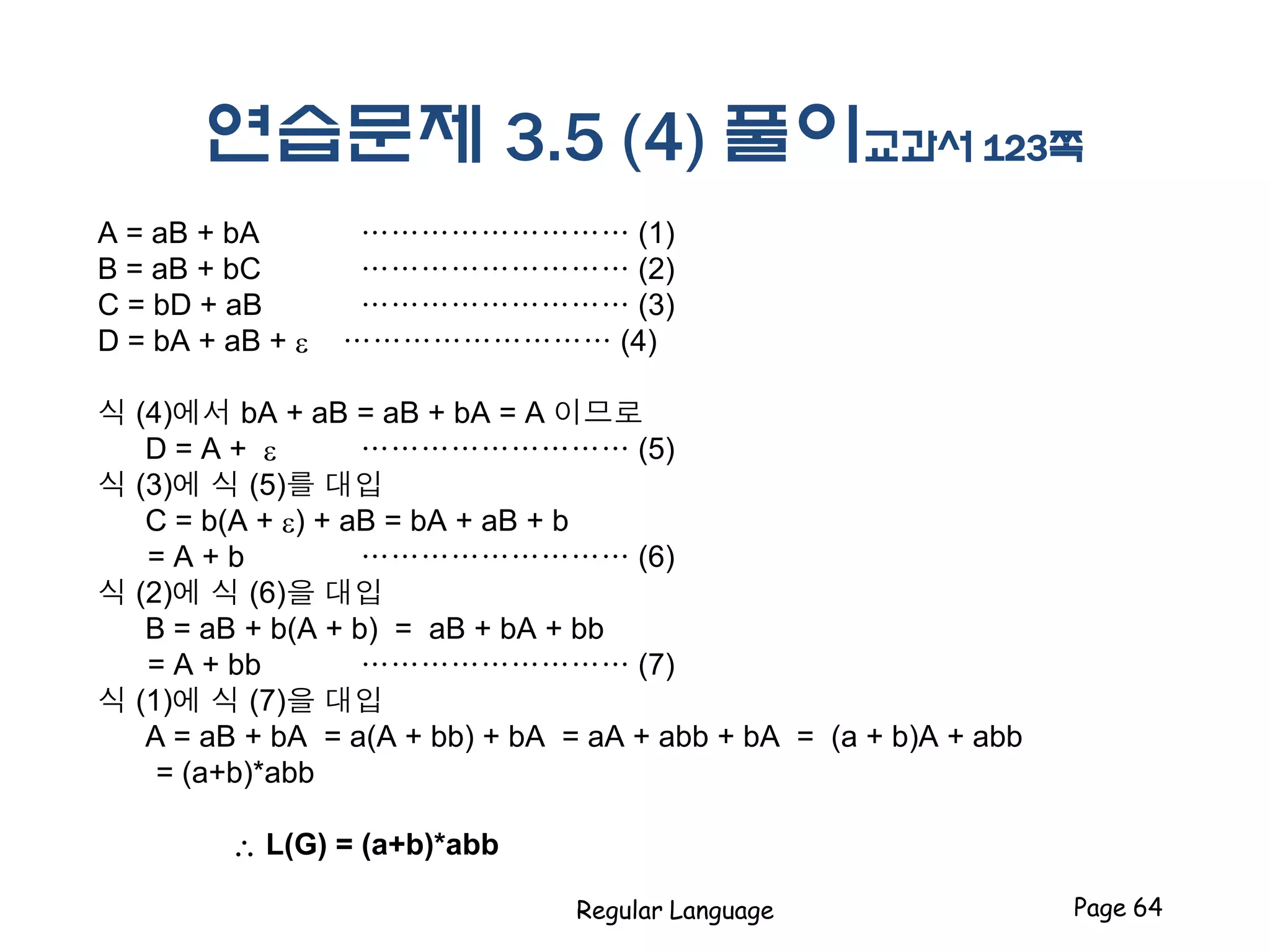 연습문제 3.5 (4) 풀이교과서 123쪽
A = aB + bA ……………………… (1)
B = aB + bC ……………………… (2)
C = bD + aB ……………………… (3)
D = bA + aB + e ……………………… (4)
식 (4)에서 bA + aB = aB + bA = A 이므로
D = A + e ……………………… (5)
식 (3)에 식 (5)를 대입
C = b(A + e) + aB = bA + aB + b
= A + b ……………………… (6)
식 (2)에 식 (6)을 대입
B = aB + b(A + b) = aB + bA + bb
= A + bb ……………………… (7)
식 (1)에 식 (7)을 대입
A = aB + bA = a(A + bb) + bA = aA + abb + bA = (a + b)A + abb
= (a+b)*abb
 L(G) = (a+b)*abb
Regular Language Page 64
 