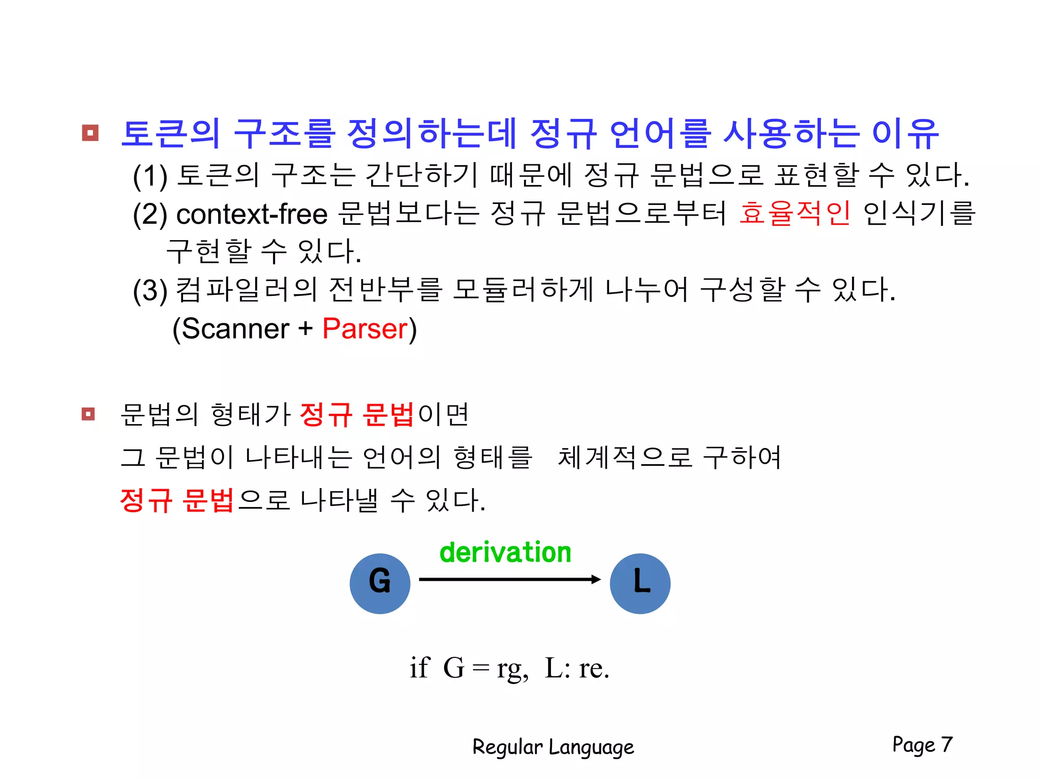  토큰의 구조를 정의하는데 정규 언어를 사용하는 이유
(1) 토큰의 구조는 간단하기 때문에 정규 문법으로 표현할 수 있다.
(2) context-free 문법보다는 정규 문법으로부터 효율적인 인식기를
구현할 수 있다.
(3) 컴파일러의 전반부를 모듈러하게 나누어 구성할 수 있다.
(Scanner + Parser)
 문법의 형태가 정규 문법이면
그 문법이 나타내는 언어의 형태를 체계적으로 구하여
정규 문법으로 나타낼 수 있다.
Regular Language Page 7
derivation
LG
if G = rg, L: re.
 