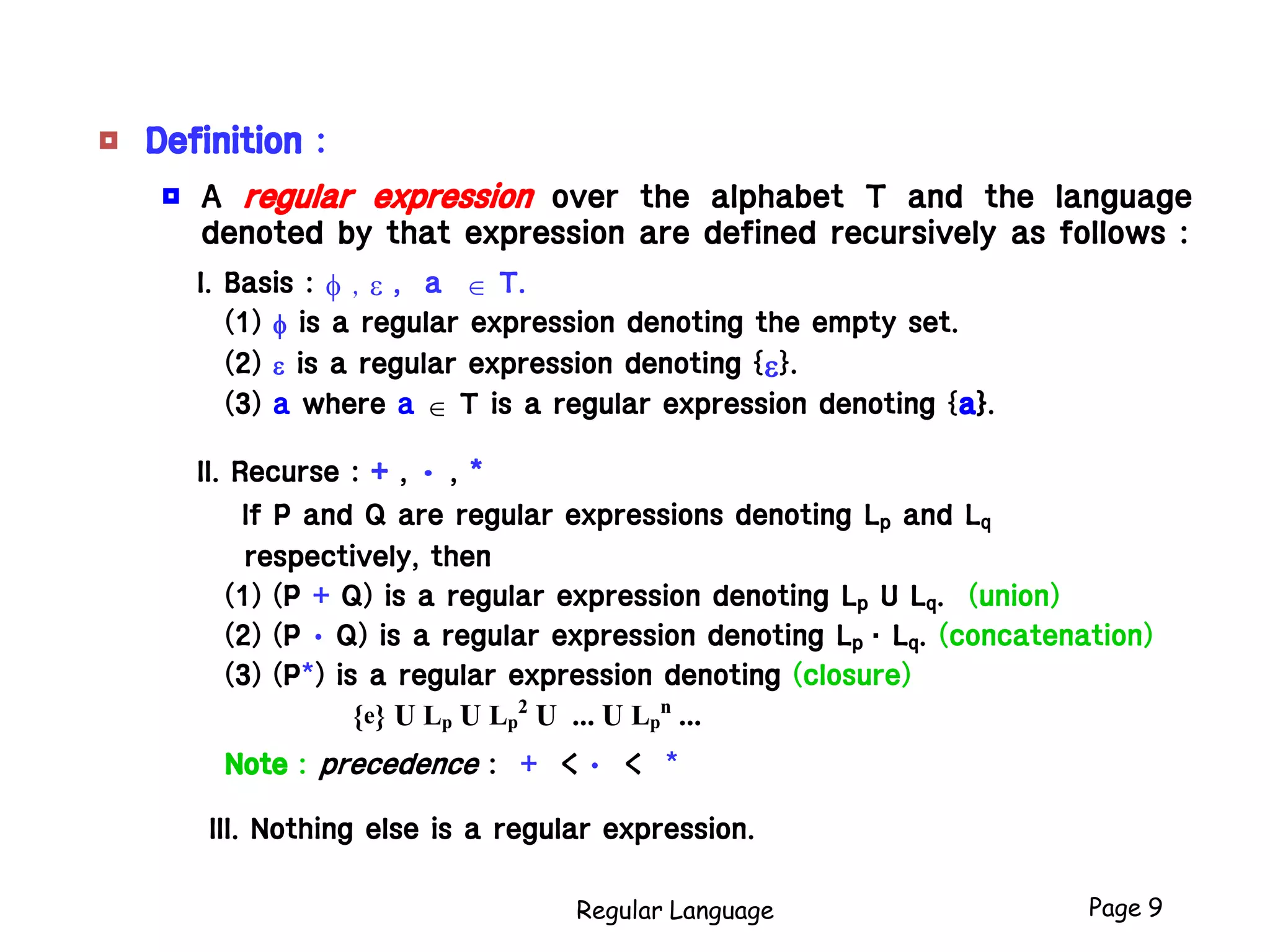 Regular Language Page 9
 Definition :
 A regular expression over the alphabet T and the language
denoted by that expression are defined recursively as follows :
I. Basis : f , e , a  T.
(1) f is a regular expression denoting the empty set.
(2) e is a regular expression denoting {e}.
(3) a where a  T is a regular expression denoting {a}.
II. Recurse : + , • , *
If P and Q are regular expressions denoting Lp and Lq
respectively, then
(1) (P + Q) is a regular expression denoting Lp U Lq. (union)
(2) (P • Q) is a regular expression denoting Lp  Lq. (concatenation)
(3) (P*) is a regular expression denoting (closure)
{e} U Lp U Lp
2
U ... U Lp
n
...
Note : precedence : + < • < *
III. Nothing else is a regular expression.
 