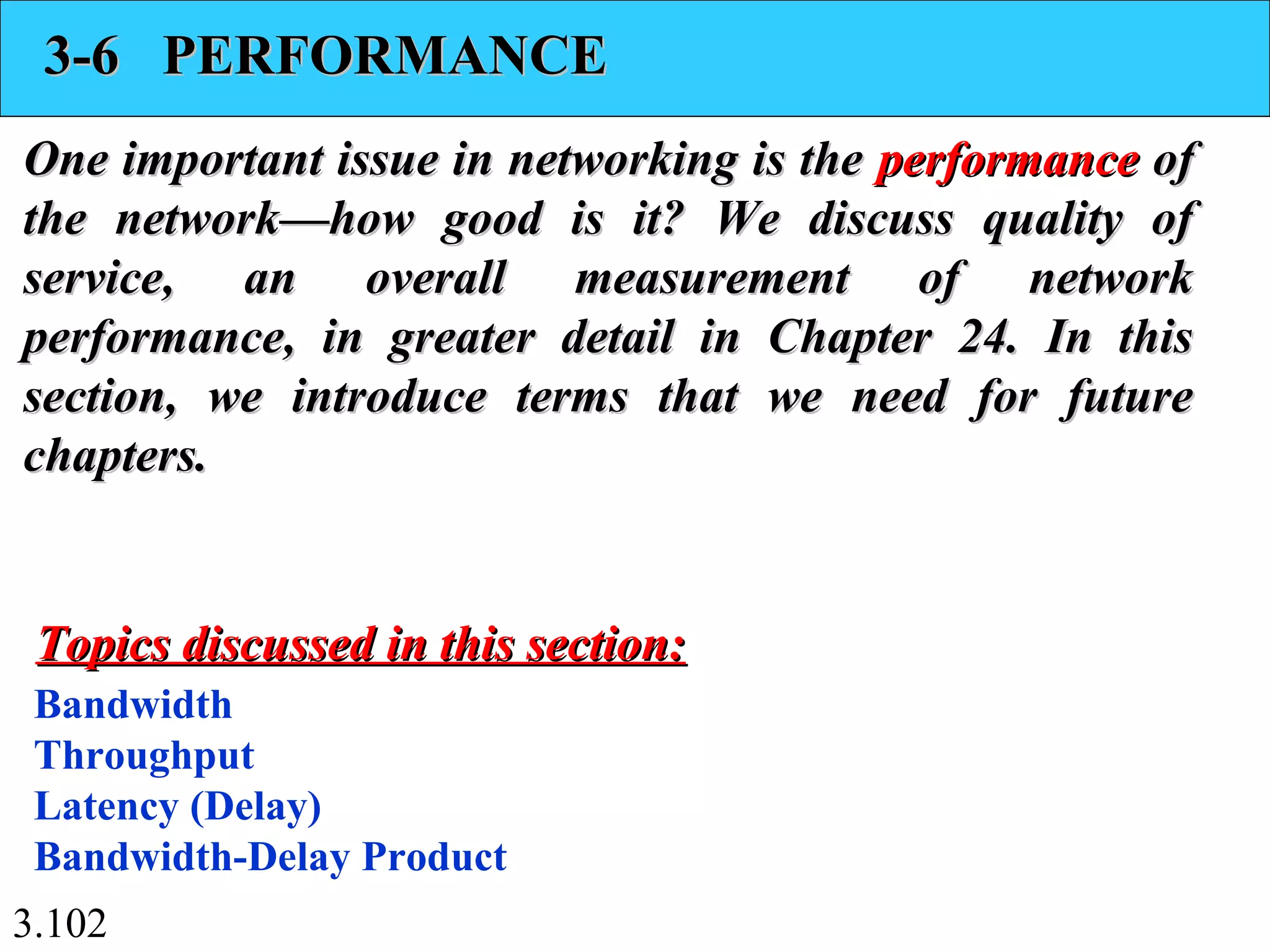 3.102
3-6 PERFORMANCE3-6 PERFORMANCE
One important issue in networking is theOne important issue in networking is the performanceperformance ofof
the network—how good is it? We discuss quality ofthe network—how good is it? We discuss quality of
service, an overall measurement of networkservice, an overall measurement of network
performance, in greater detail in Chapter 24. In thisperformance, in greater detail in Chapter 24. In this
section, we introduce terms that we need for futuresection, we introduce terms that we need for future
chapters.chapters.
Bandwidth
Throughput
Latency (Delay)
Bandwidth-Delay Product
Topics discussed in this section:Topics discussed in this section:
 
