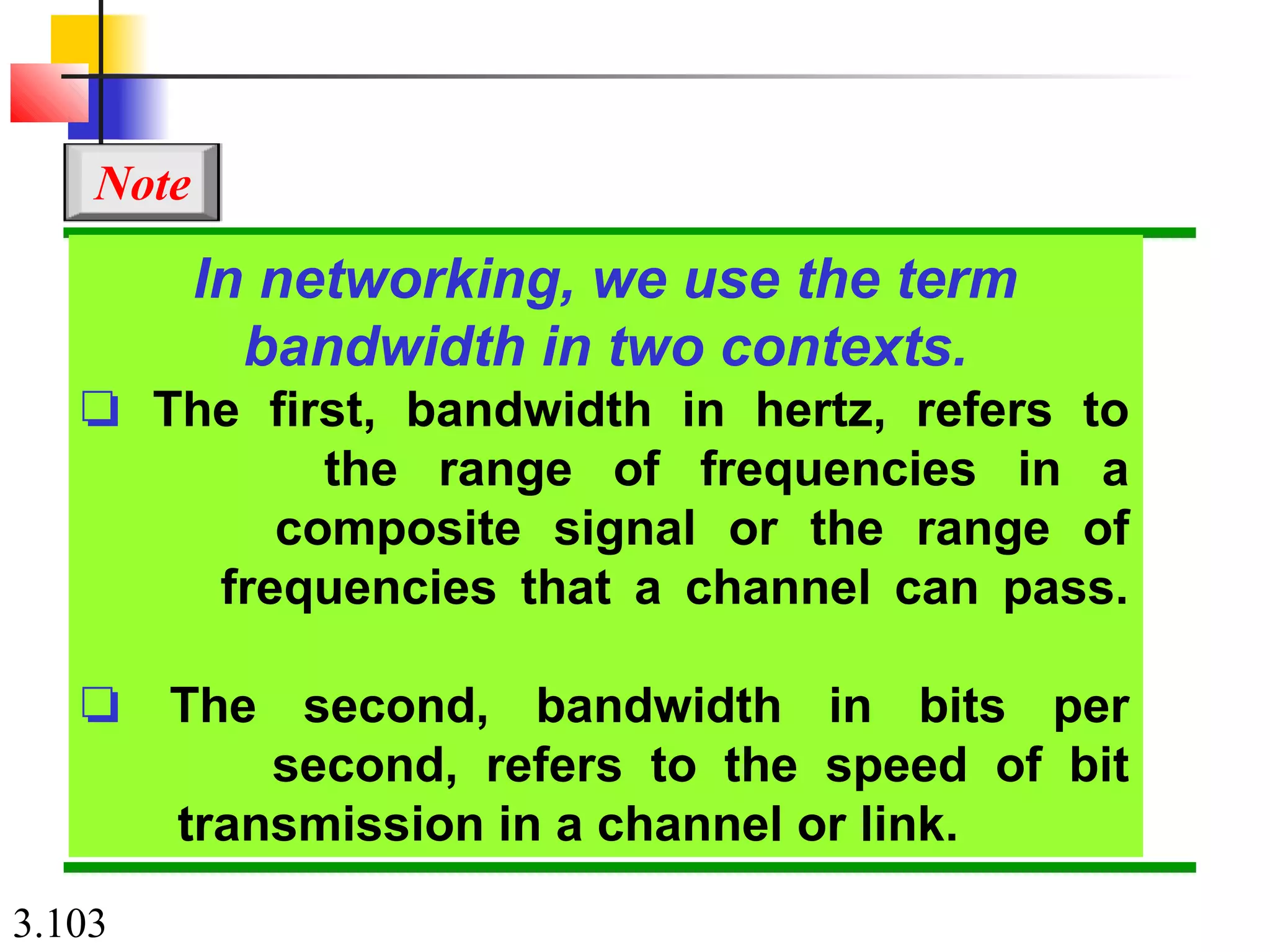 3.103
In networking, we use the term
bandwidth in two contexts.
❏ The first, bandwidth in hertz, refers to
the range of frequencies in a
composite signal or the range of
frequencies that a channel can pass.
❏ The second, bandwidth in bits per
second, refers to the speed of bit
transmission in a channel or link.
Note
 