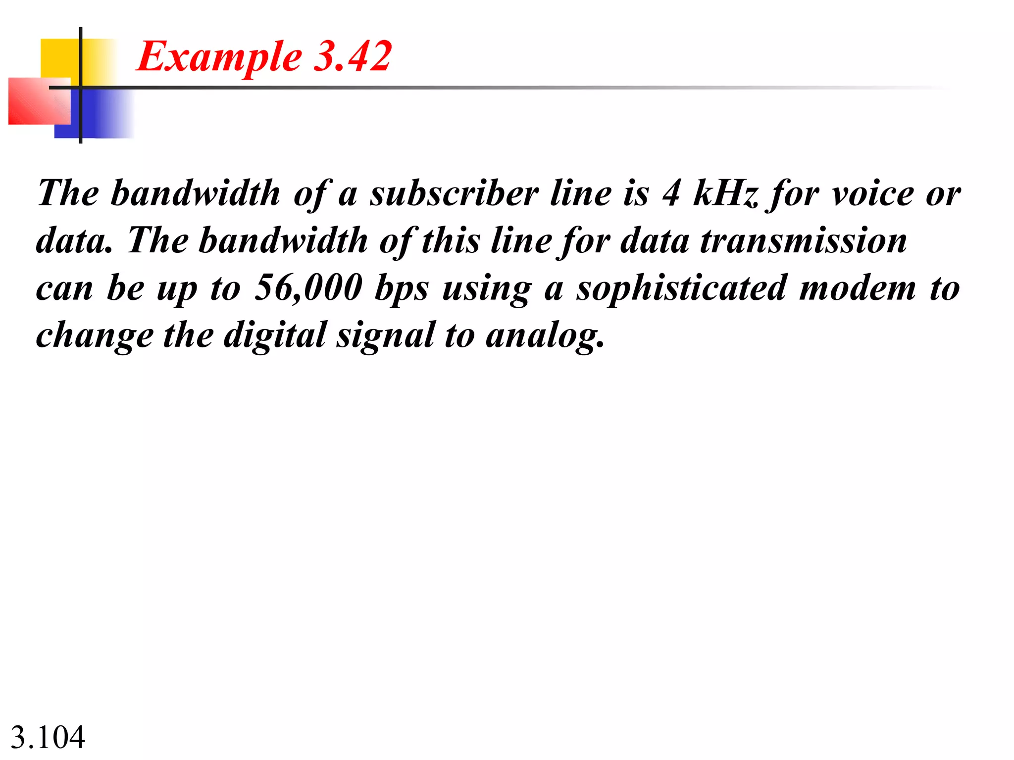 3.104
The bandwidth of a subscriber line is 4 kHz for voice or
data. The bandwidth of this line for data transmission
can be up to 56,000 bps using a sophisticated modem to
change the digital signal to analog.
Example 3.42
 