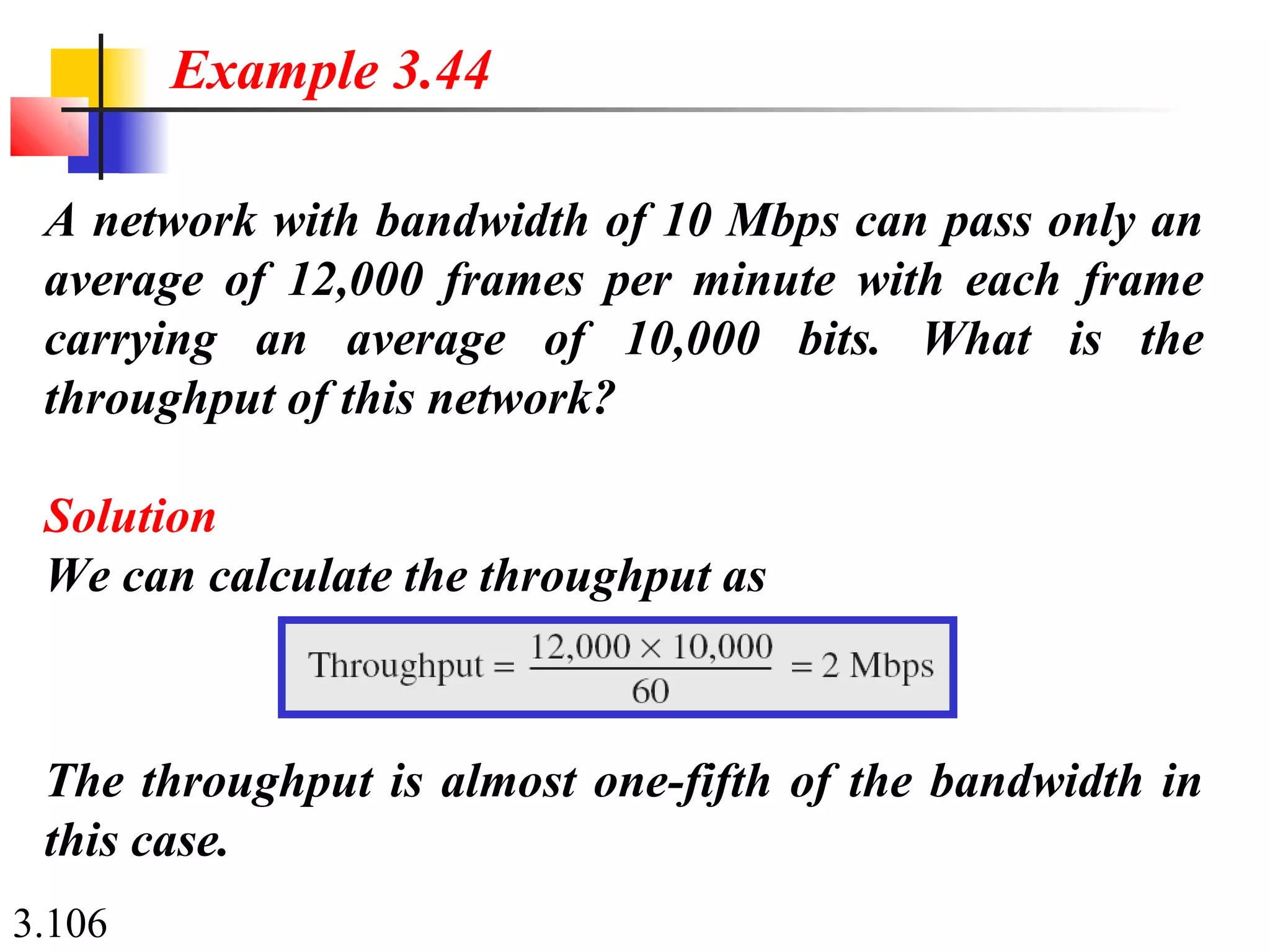 3.106
A network with bandwidth of 10 Mbps can pass only an
average of 12,000 frames per minute with each frame
carrying an average of 10,000 bits. What is the
throughput of this network?
Solution
We can calculate the throughput as
Example 3.44
The throughput is almost one-fifth of the bandwidth in
this case.
 