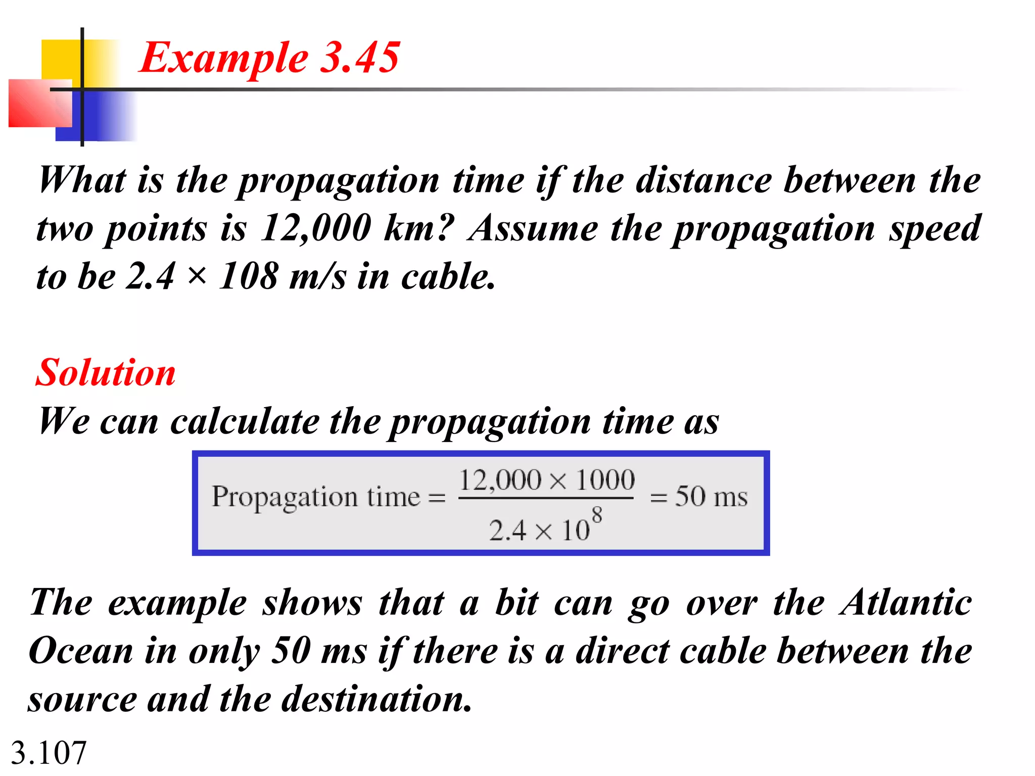 3.107
What is the propagation time if the distance between the
two points is 12,000 km? Assume the propagation speed
to be 2.4 × 108 m/s in cable.
Solution
We can calculate the propagation time as
Example 3.45
The example shows that a bit can go over the Atlantic
Ocean in only 50 ms if there is a direct cable between the
source and the destination.
 