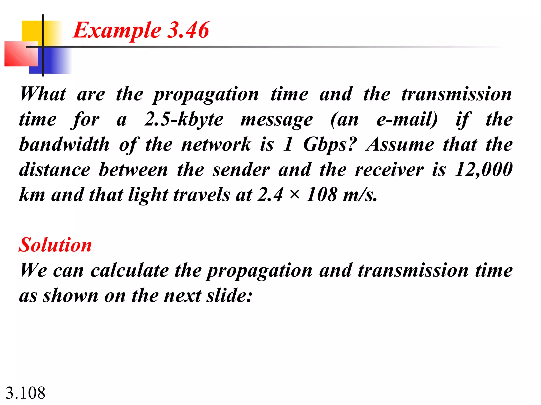 3.108
What are the propagation time and the transmission
time for a 2.5-kbyte message (an e-mail) if the
bandwidth of the network is 1 Gbps? Assume that the
distance between the sender and the receiver is 12,000
km and that light travels at 2.4 × 108 m/s.
Solution
We can calculate the propagation and transmission time
as shown on the next slide:
Example 3.46
 