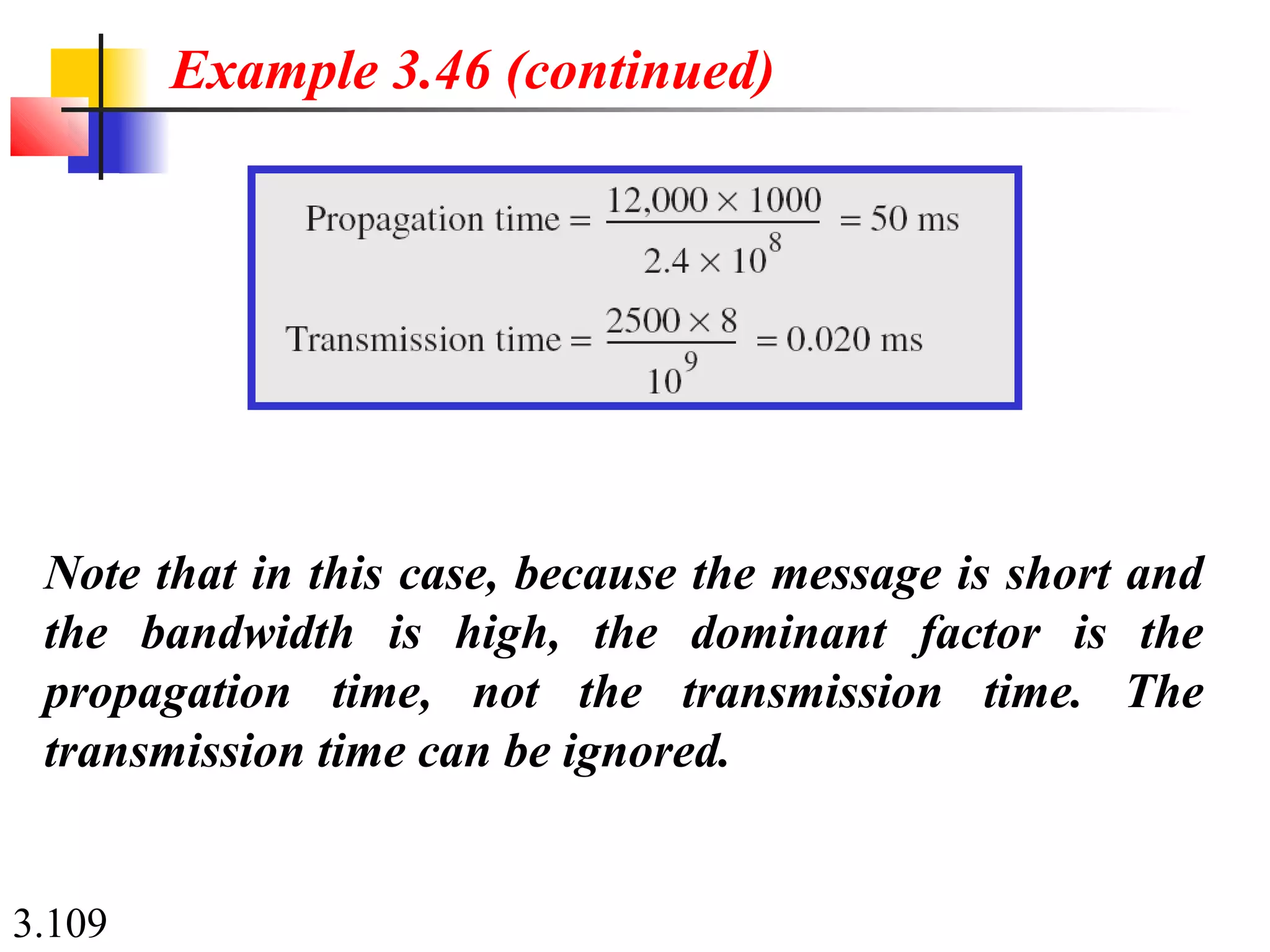 3.109
Note that in this case, because the message is short and
the bandwidth is high, the dominant factor is the
propagation time, not the transmission time. The
transmission time can be ignored.
Example 3.46 (continued)
 