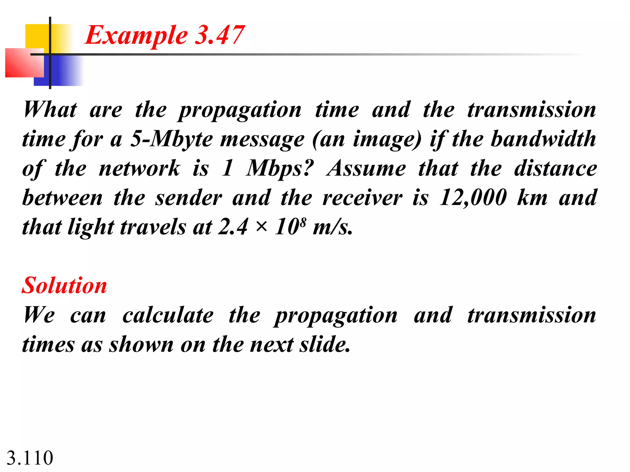 3.110
What are the propagation time and the transmission
time for a 5-Mbyte message (an image) if the bandwidth
of the network is 1 Mbps? Assume that the distance
between the sender and the receiver is 12,000 km and
that light travels at 2.4 × 108
m/s.
Solution
We can calculate the propagation and transmission
times as shown on the next slide.
Example 3.47
 