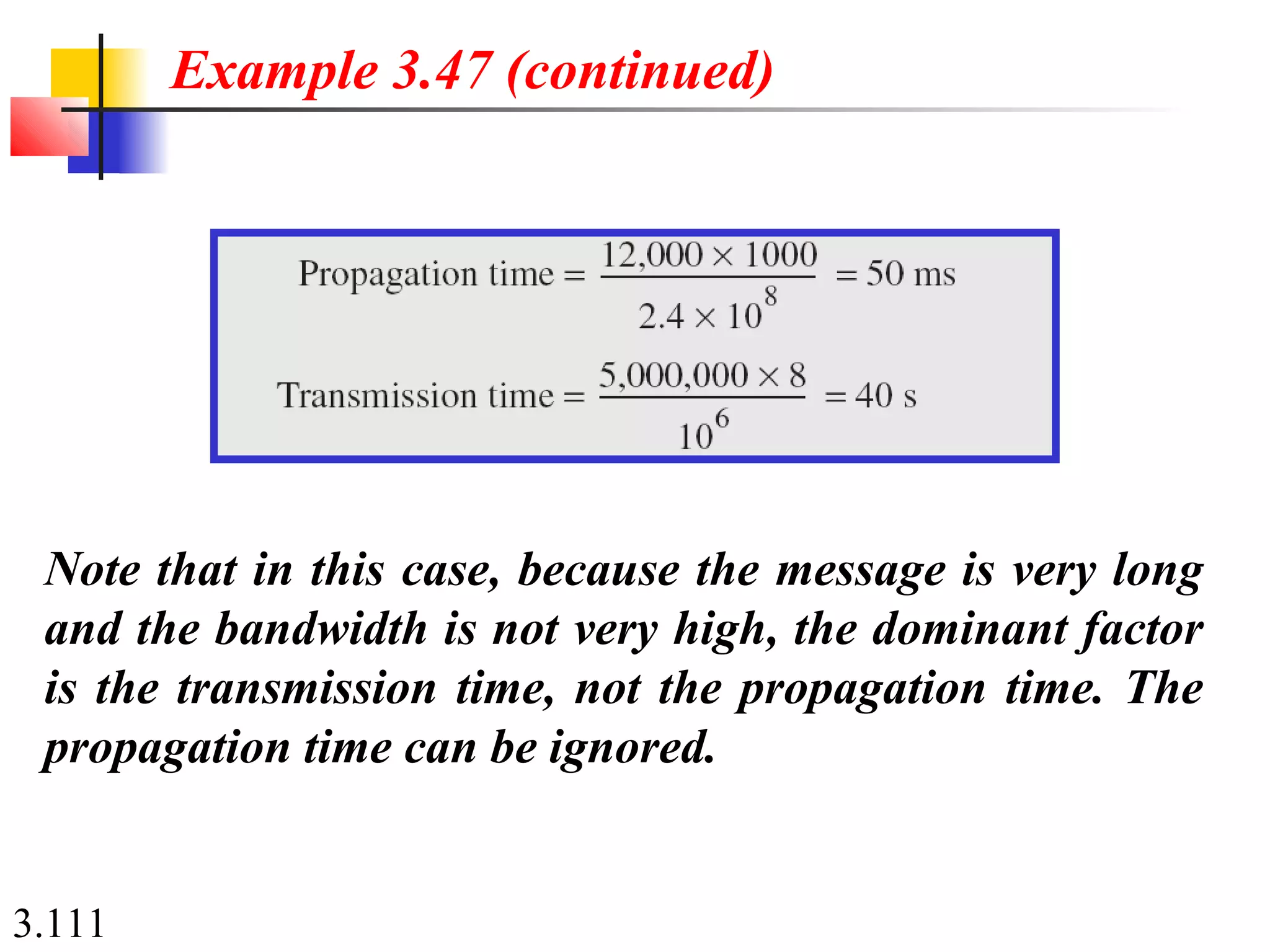 3.111
Note that in this case, because the message is very long
and the bandwidth is not very high, the dominant factor
is the transmission time, not the propagation time. The
propagation time can be ignored.
Example 3.47 (continued)
 
