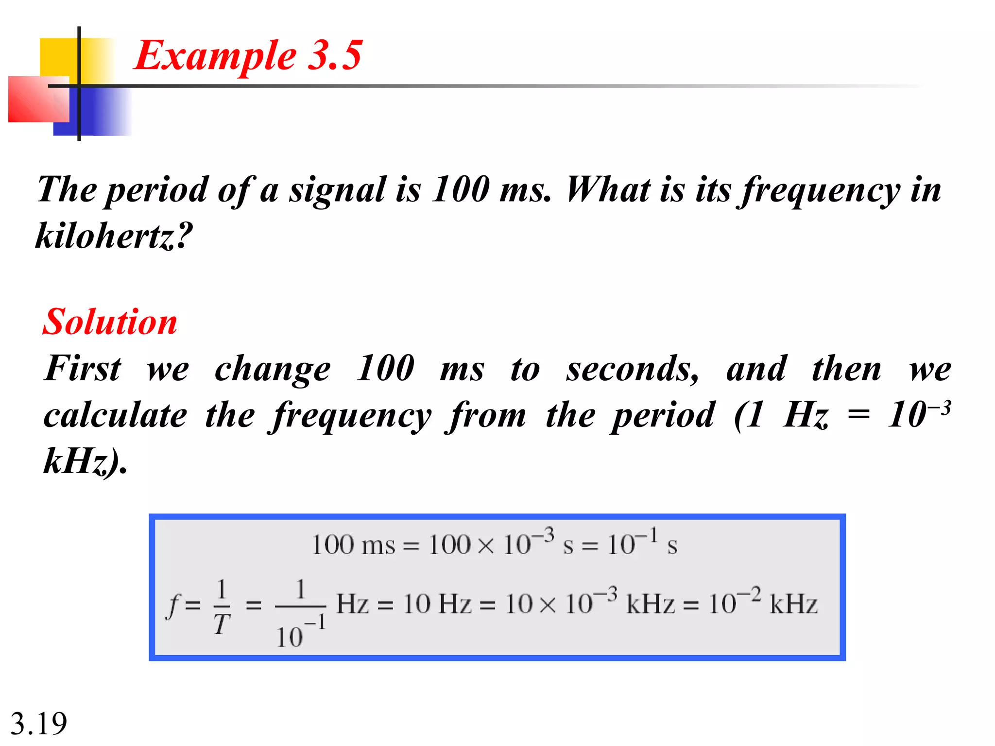 3.19
The period of a signal is 100 ms. What is its frequency in
kilohertz?
Example 3.5
Solution
First we change 100 ms to seconds, and then we
calculate the frequency from the period (1 Hz = 10−3
kHz).
 