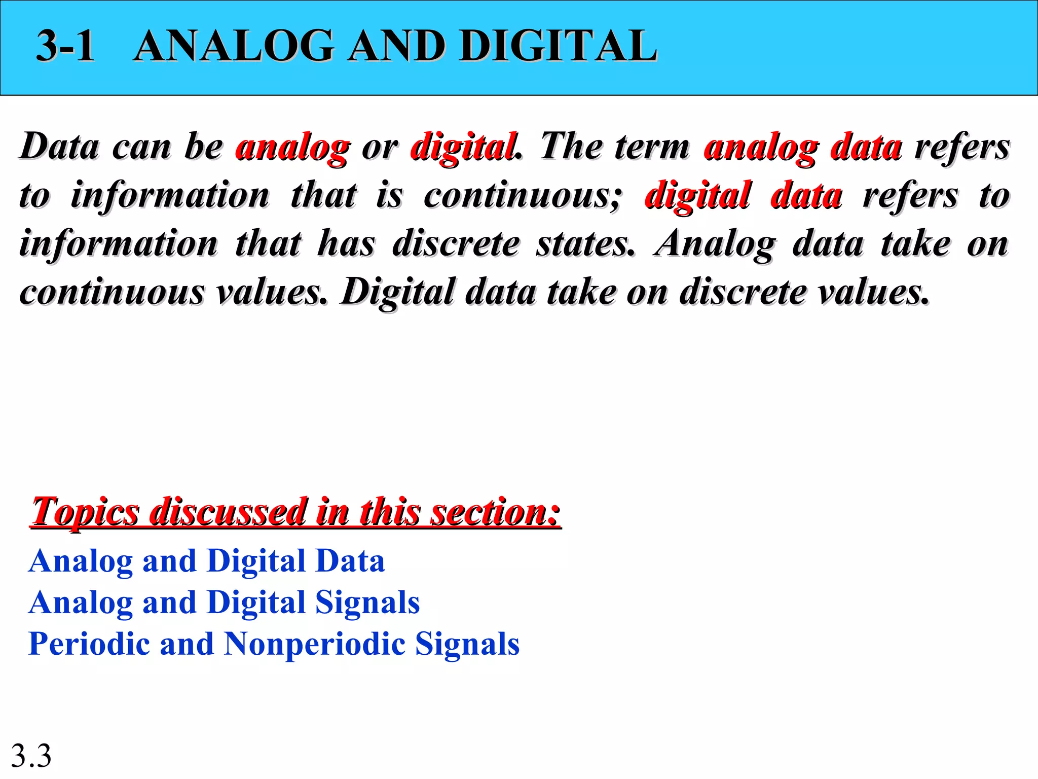 3.3
3-1 ANALOG AND DIGITAL3-1 ANALOG AND DIGITAL
Data can beData can be analoganalog oror digitaldigital. The term. The term analog dataanalog data refersrefers
to information that is continuous;to information that is continuous; digital datadigital data refers torefers to
information that has discrete states. Analog data take oninformation that has discrete states. Analog data take on
continuous values. Digital data take on discrete values.continuous values. Digital data take on discrete values.
Analog and Digital Data
Analog and Digital Signals
Periodic and Nonperiodic Signals
Topics discussed in this section:Topics discussed in this section:
 