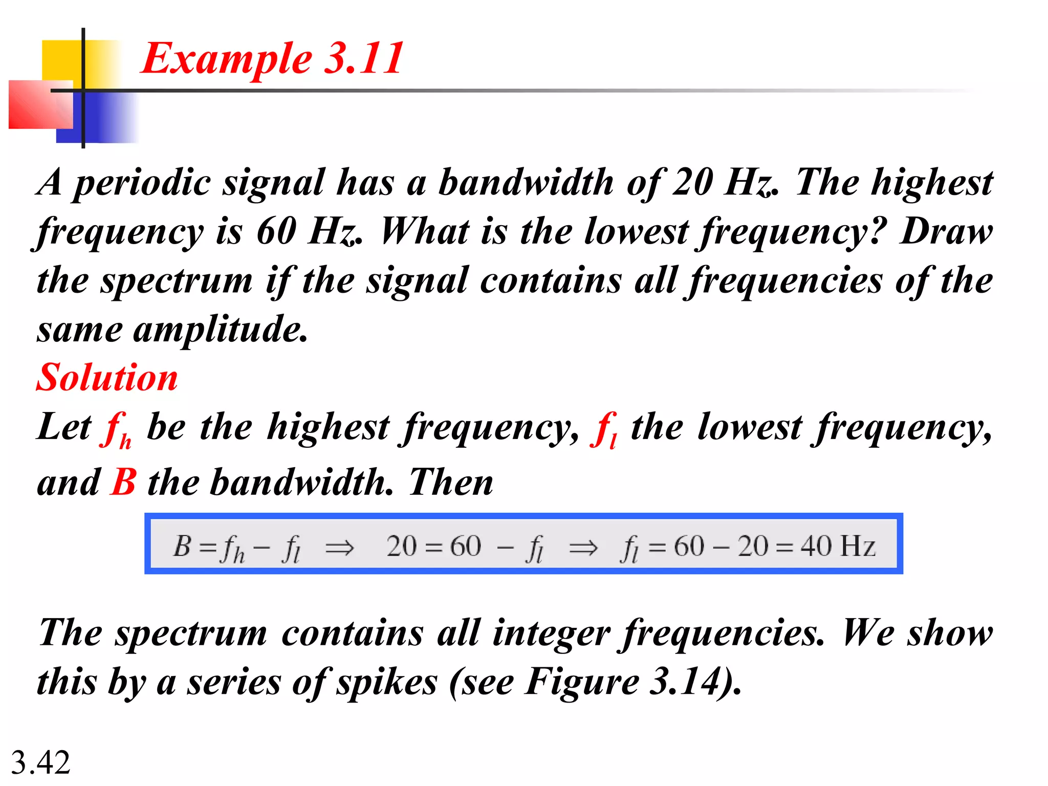 3.42
A periodic signal has a bandwidth of 20 Hz. The highest
frequency is 60 Hz. What is the lowest frequency? Draw
the spectrum if the signal contains all frequencies of the
same amplitude.
Solution
Let fh be the highest frequency, fl the lowest frequency,
and B the bandwidth. Then
Example 3.11
The spectrum contains all integer frequencies. We show
this by a series of spikes (see Figure 3.14).
 