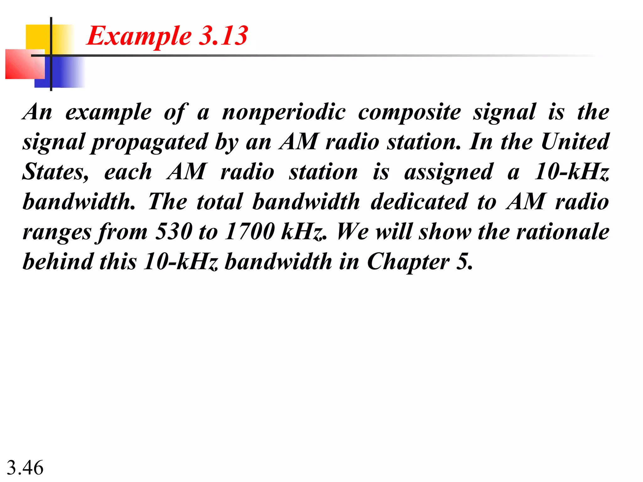 3.46
An example of a nonperiodic composite signal is the
signal propagated by an AM radio station. In the United
States, each AM radio station is assigned a 10-kHz
bandwidth. The total bandwidth dedicated to AM radio
ranges from 530 to 1700 kHz. We will show the rationale
behind this 10-kHz bandwidth in Chapter 5.
Example 3.13
 