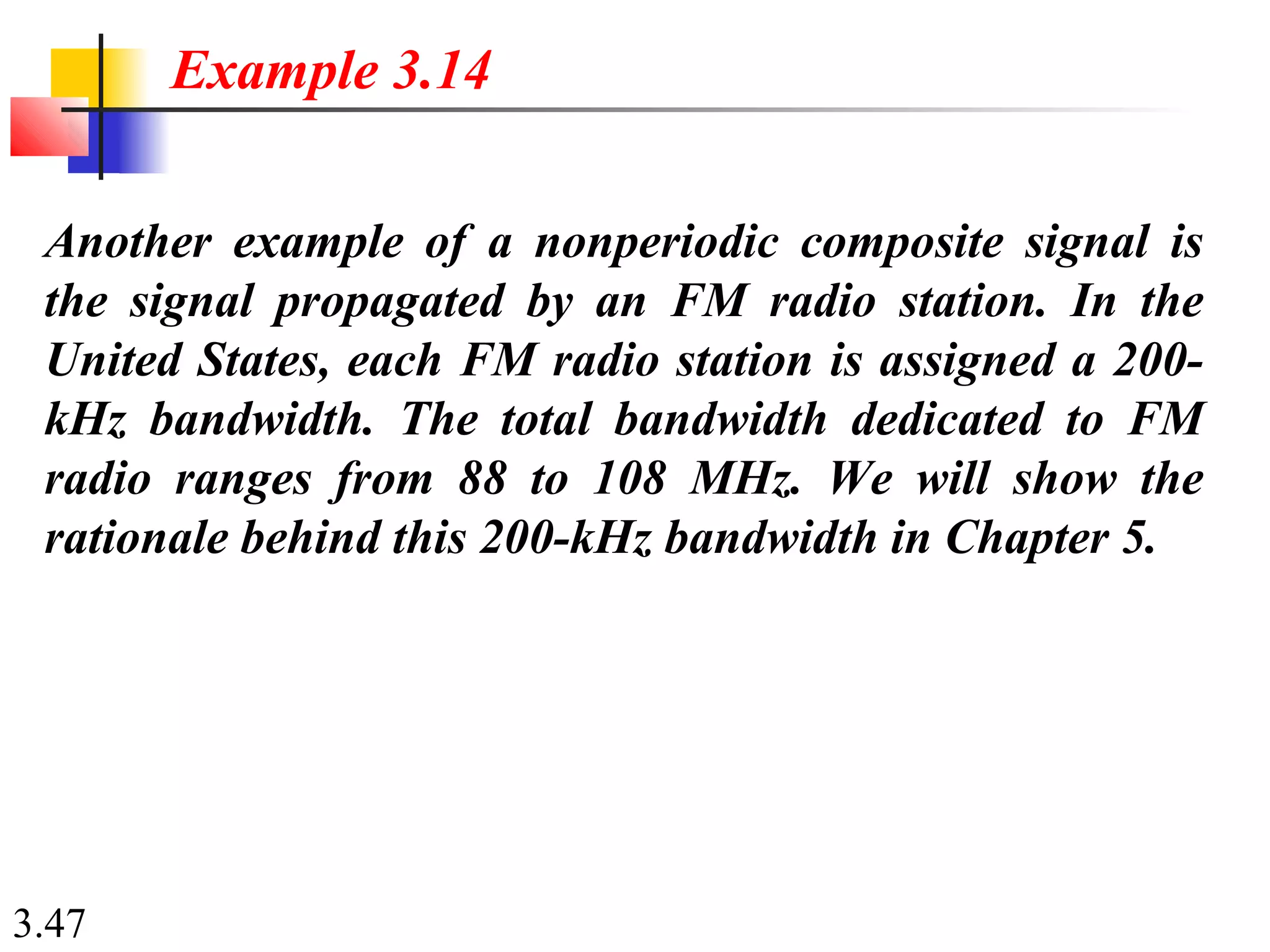 3.47
Another example of a nonperiodic composite signal is
the signal propagated by an FM radio station. In the
United States, each FM radio station is assigned a 200-
kHz bandwidth. The total bandwidth dedicated to FM
radio ranges from 88 to 108 MHz. We will show the
rationale behind this 200-kHz bandwidth in Chapter 5.
Example 3.14
 