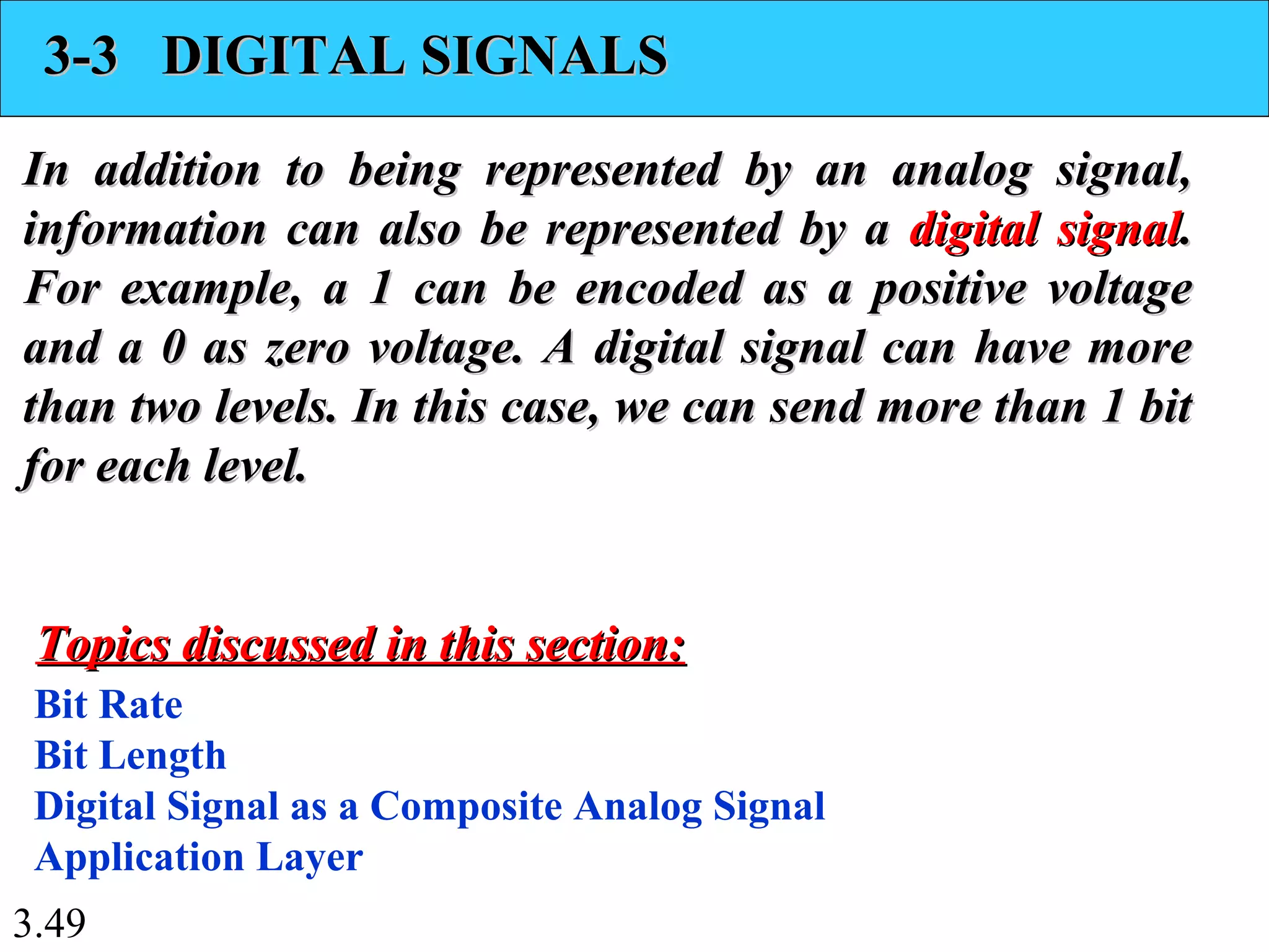 3.49
3-3 DIGITAL SIGNALS3-3 DIGITAL SIGNALS
In addition to being represented by an analog signal,In addition to being represented by an analog signal,
information can also be represented by ainformation can also be represented by a digital signaldigital signal..
For example, a 1 can be encoded as a positive voltageFor example, a 1 can be encoded as a positive voltage
and a 0 as zero voltage. A digital signal can have moreand a 0 as zero voltage. A digital signal can have more
than two levels. In this case, we can send more than 1 bitthan two levels. In this case, we can send more than 1 bit
for each level.for each level.
Bit Rate
Bit Length
Digital Signal as a Composite Analog Signal
Application Layer
Topics discussed in this section:Topics discussed in this section:
 