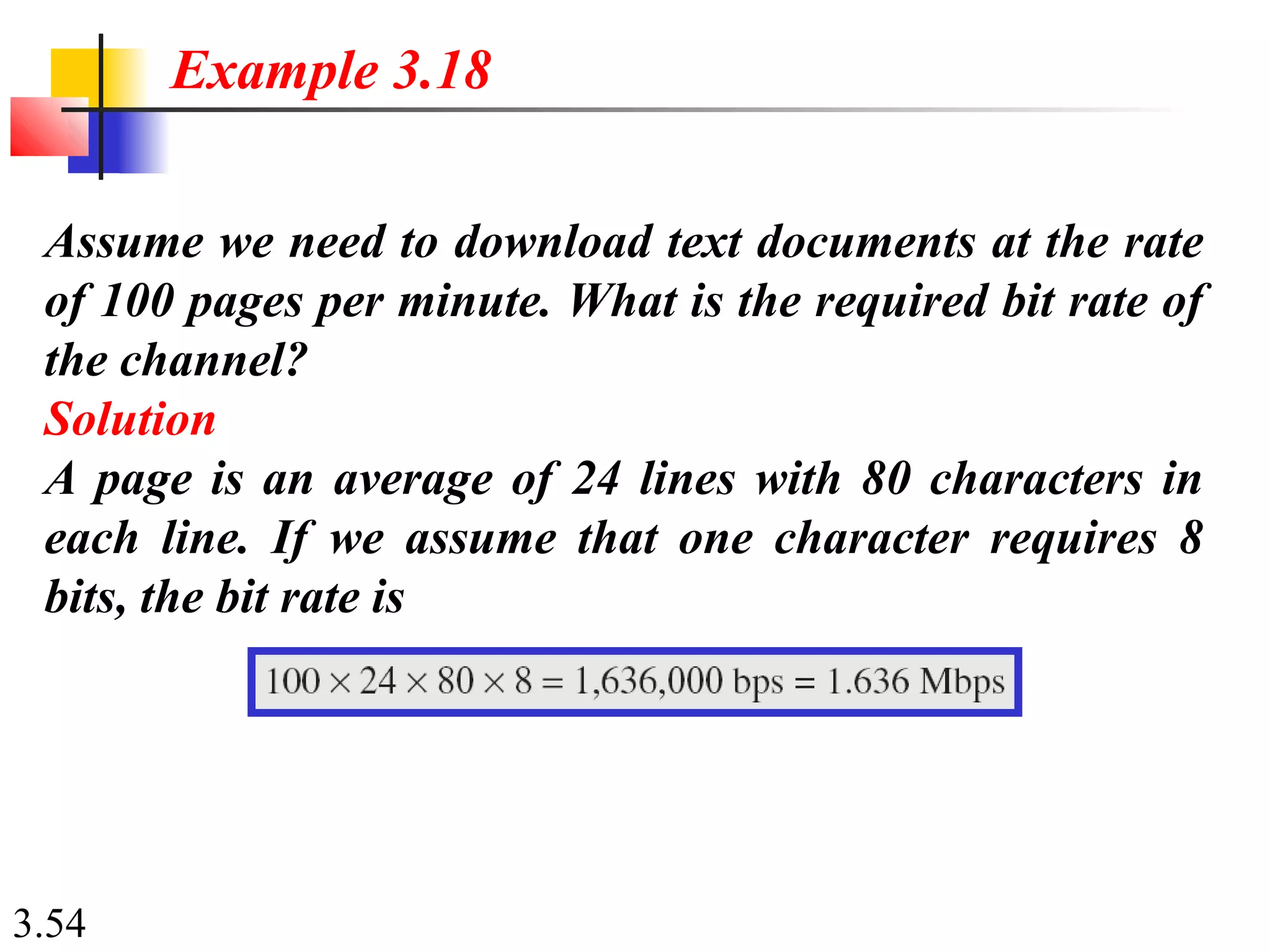 3.54
Assume we need to download text documents at the rate
of 100 pages per minute. What is the required bit rate of
the channel?
Solution
A page is an average of 24 lines with 80 characters in
each line. If we assume that one character requires 8
bits, the bit rate is
Example 3.18
 