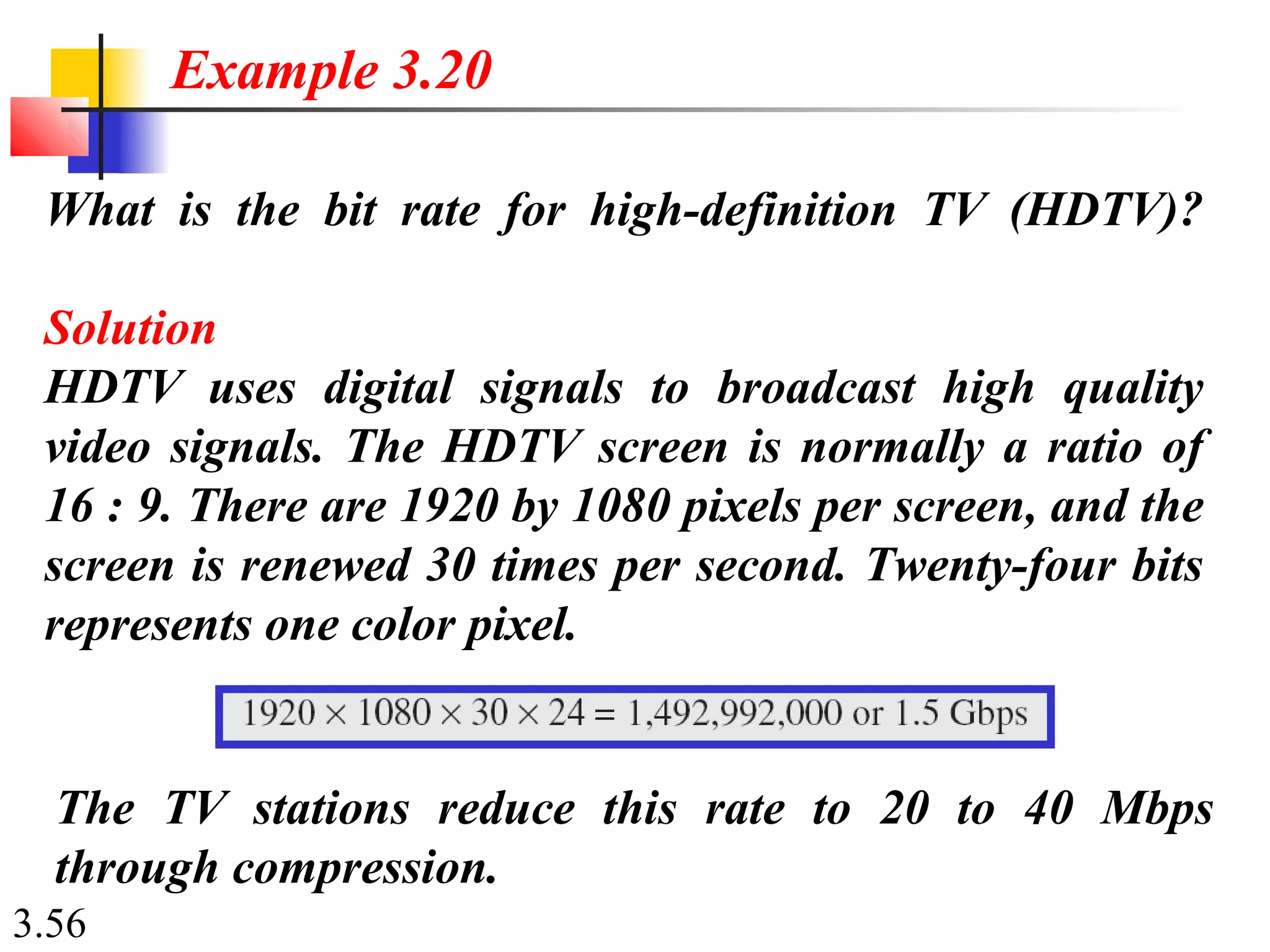 3.56
What is the bit rate for high-definition TV (HDTV)?
Solution
HDTV uses digital signals to broadcast high quality
video signals. The HDTV screen is normally a ratio of
16 : 9. There are 1920 by 1080 pixels per screen, and the
screen is renewed 30 times per second. Twenty-four bits
represents one color pixel.
Example 3.20
The TV stations reduce this rate to 20 to 40 Mbps
through compression.
 