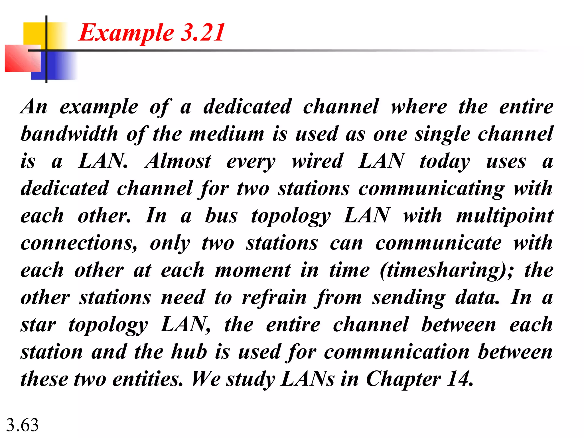3.63
An example of a dedicated channel where the entire
bandwidth of the medium is used as one single channel
is a LAN. Almost every wired LAN today uses a
dedicated channel for two stations communicating with
each other. In a bus topology LAN with multipoint
connections, only two stations can communicate with
each other at each moment in time (timesharing); the
other stations need to refrain from sending data. In a
star topology LAN, the entire channel between each
station and the hub is used for communication between
these two entities. We study LANs in Chapter 14.
Example 3.21
 