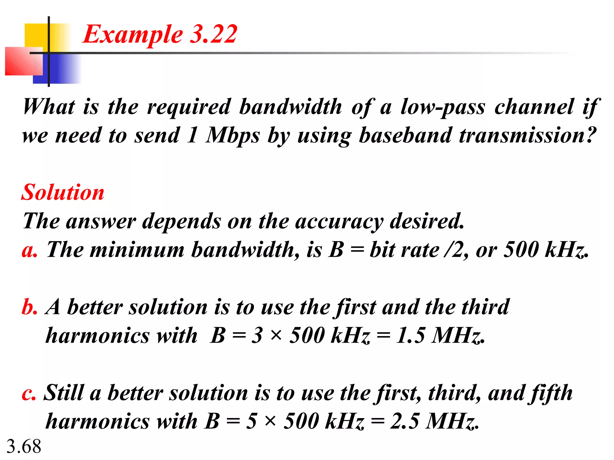 3.68
What is the required bandwidth of a low-pass channel if
we need to send 1 Mbps by using baseband transmission?
Solution
The answer depends on the accuracy desired.
a. The minimum bandwidth, is B = bit rate /2, or 500 kHz.
b. A better solution is to use the first and the third
harmonics with B = 3 × 500 kHz = 1.5 MHz.
c. Still a better solution is to use the first, third, and fifth
harmonics with B = 5 × 500 kHz = 2.5 MHz.
Example 3.22
 