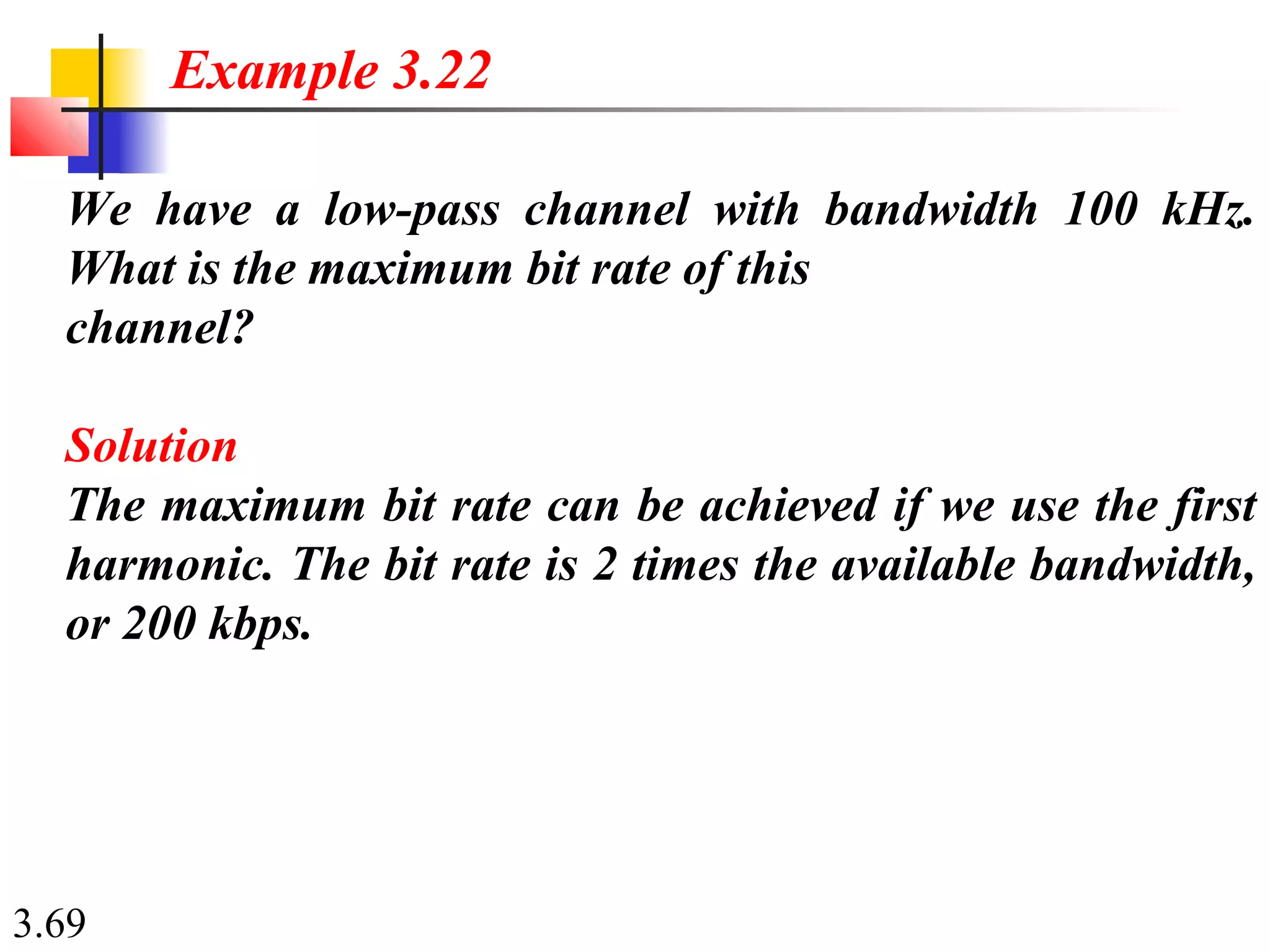 3.69
We have a low-pass channel with bandwidth 100 kHz.
What is the maximum bit rate of this
channel?
Solution
The maximum bit rate can be achieved if we use the first
harmonic. The bit rate is 2 times the available bandwidth,
or 200 kbps.
Example 3.22
 