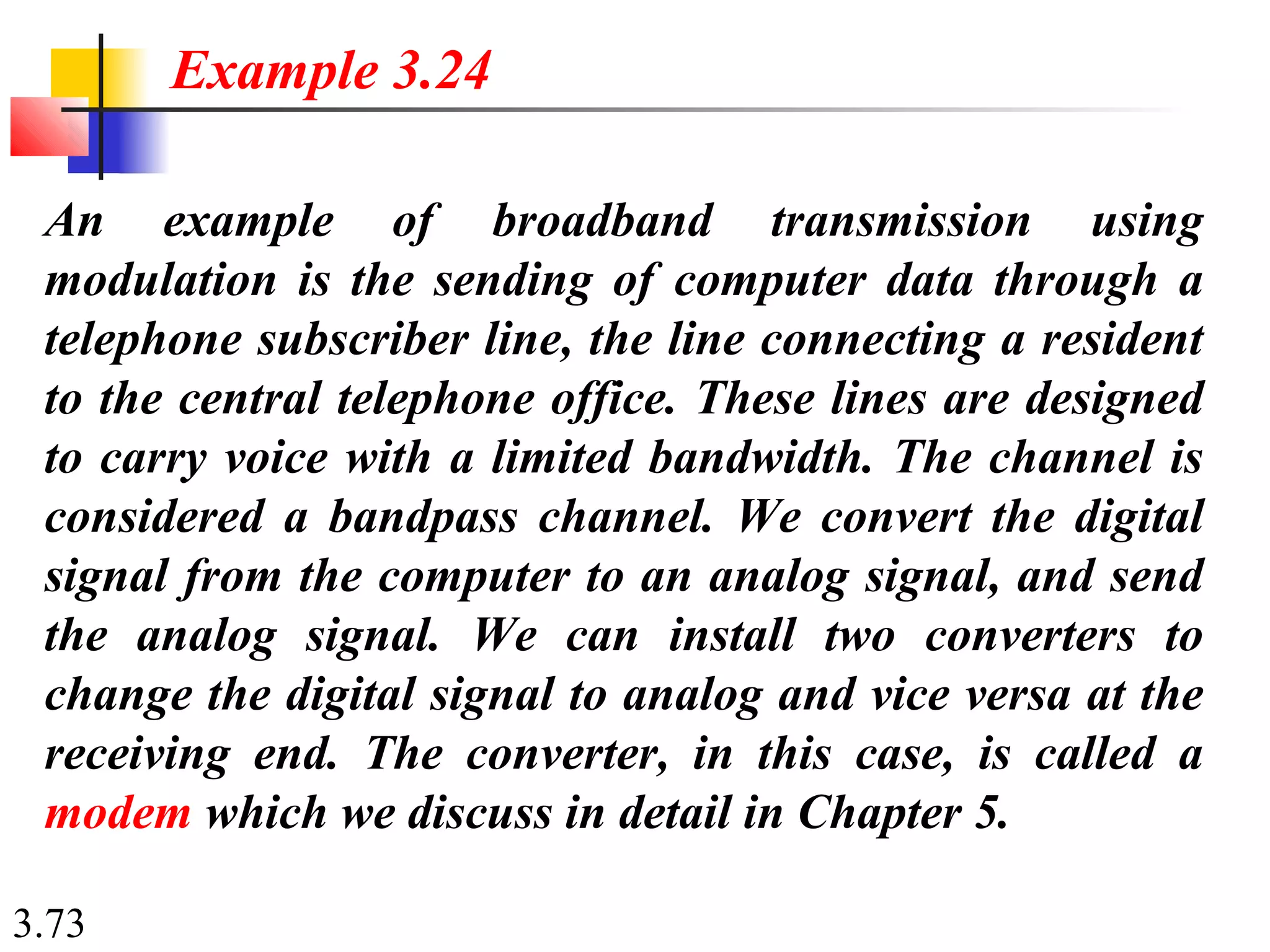 3.73
An example of broadband transmission using
modulation is the sending of computer data through a
telephone subscriber line, the line connecting a resident
to the central telephone office. These lines are designed
to carry voice with a limited bandwidth. The channel is
considered a bandpass channel. We convert the digital
signal from the computer to an analog signal, and send
the analog signal. We can install two converters to
change the digital signal to analog and vice versa at the
receiving end. The converter, in this case, is called a
modem which we discuss in detail in Chapter 5.
Example 3.24
 