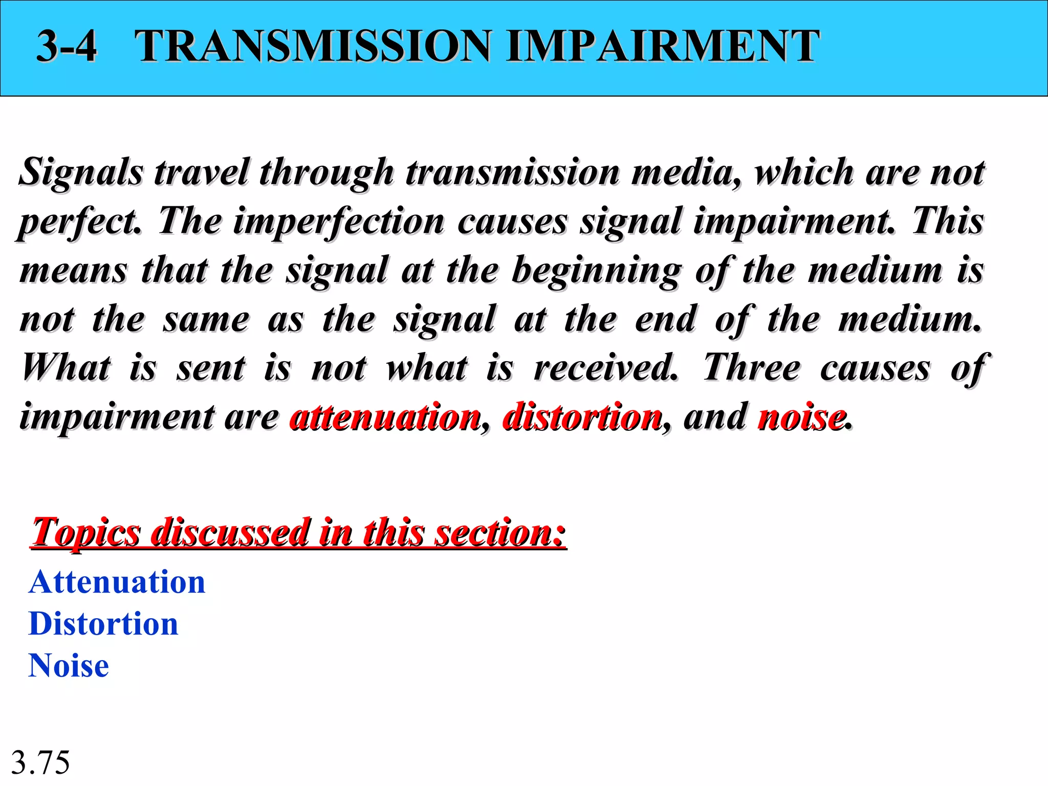 3.75
3-4 TRANSMISSION IMPAIRMENT3-4 TRANSMISSION IMPAIRMENT
Signals travel through transmission media, which are notSignals travel through transmission media, which are not
perfect. The imperfection causes signal impairment. Thisperfect. The imperfection causes signal impairment. This
means that the signal at the beginning of the medium ismeans that the signal at the beginning of the medium is
not the same as the signal at the end of the medium.not the same as the signal at the end of the medium.
What is sent is not what is received. Three causes ofWhat is sent is not what is received. Three causes of
impairment areimpairment are attenuationattenuation,, distortiondistortion, and, and noisenoise..
Attenuation
Distortion
Noise
Topics discussed in this section:Topics discussed in this section:
 
