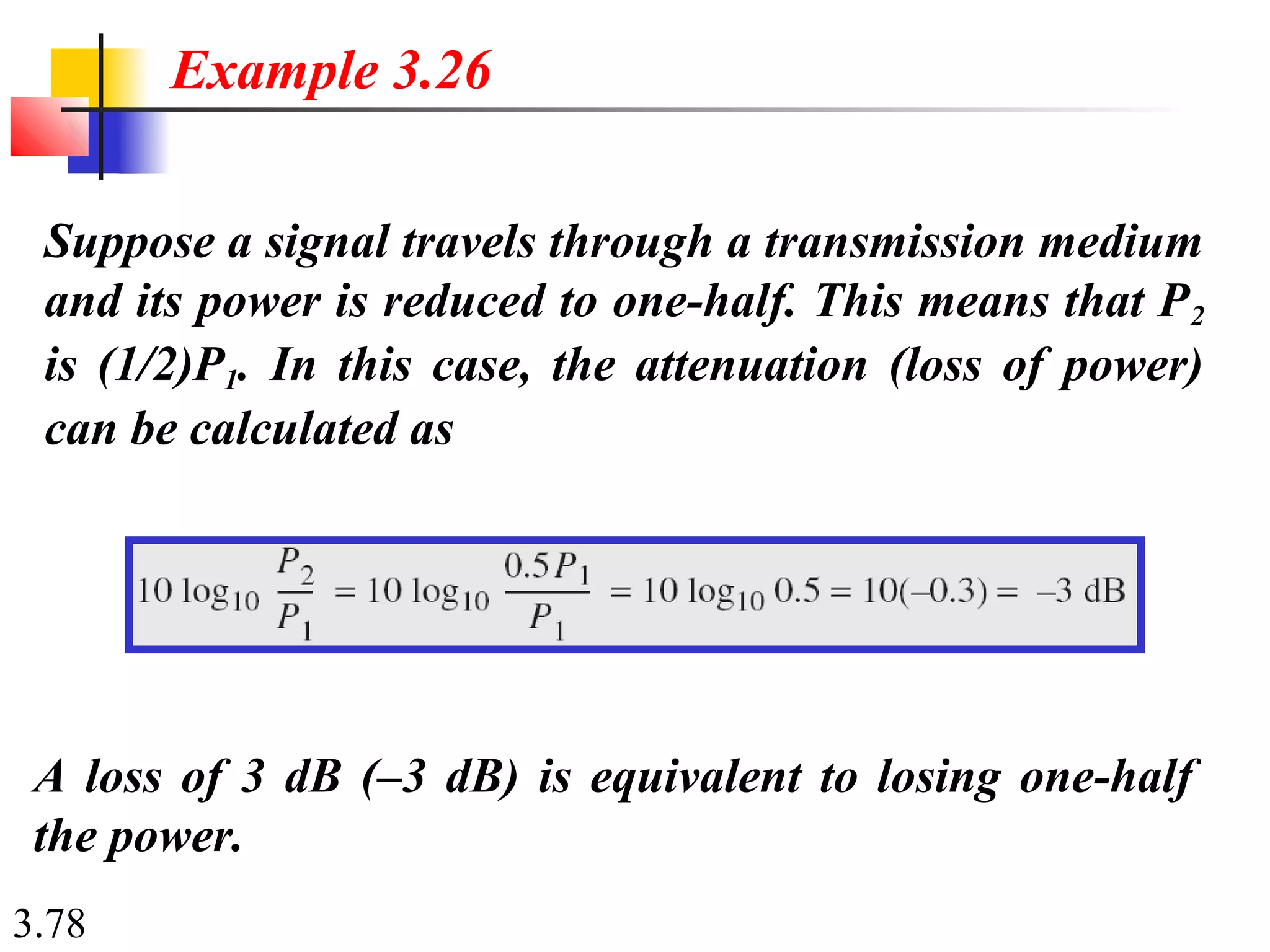 3.78
Suppose a signal travels through a transmission medium
and its power is reduced to one-half. This means that P2
is (1/2)P1. In this case, the attenuation (loss of power)
can be calculated as
Example 3.26
A loss of 3 dB (–3 dB) is equivalent to losing one-half
the power.
 
