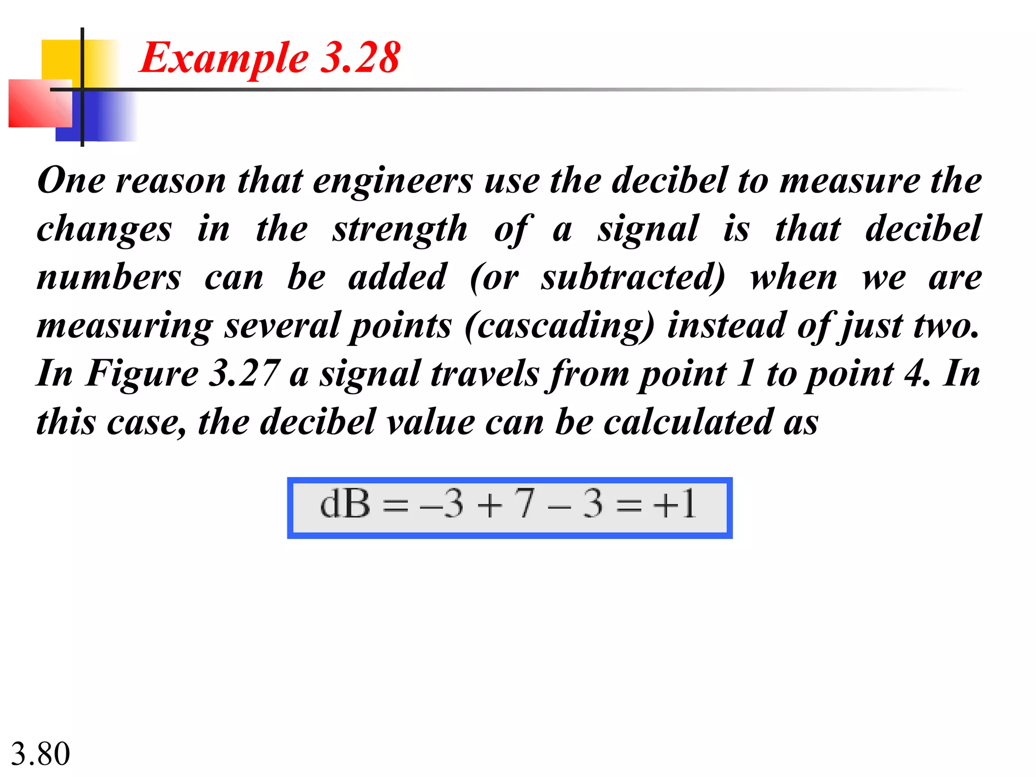 3.80
One reason that engineers use the decibel to measure the
changes in the strength of a signal is that decibel
numbers can be added (or subtracted) when we are
measuring several points (cascading) instead of just two.
In Figure 3.27 a signal travels from point 1 to point 4. In
this case, the decibel value can be calculated as
Example 3.28
 