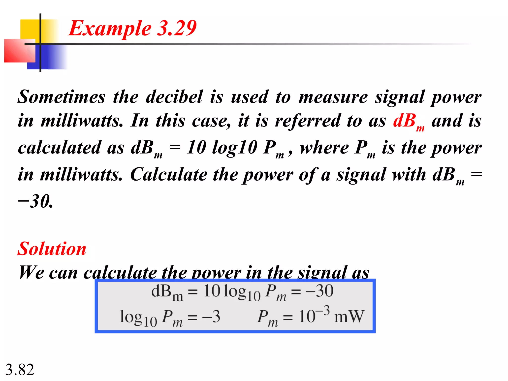 3.82
Sometimes the decibel is used to measure signal power
in milliwatts. In this case, it is referred to as dBm and is
calculated as dBm = 10 log10 Pm , where Pm is the power
in milliwatts. Calculate the power of a signal with dBm =
−30.
Solution
We can calculate the power in the signal as
Example 3.29
 