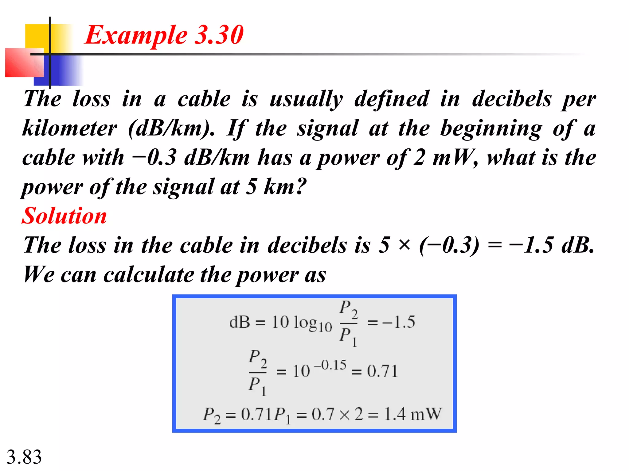 3.83
The loss in a cable is usually defined in decibels per
kilometer (dB/km). If the signal at the beginning of a
cable with −0.3 dB/km has a power of 2 mW, what is the
power of the signal at 5 km?
Solution
The loss in the cable in decibels is 5 × (−0.3) = −1.5 dB.
We can calculate the power as
Example 3.30
 