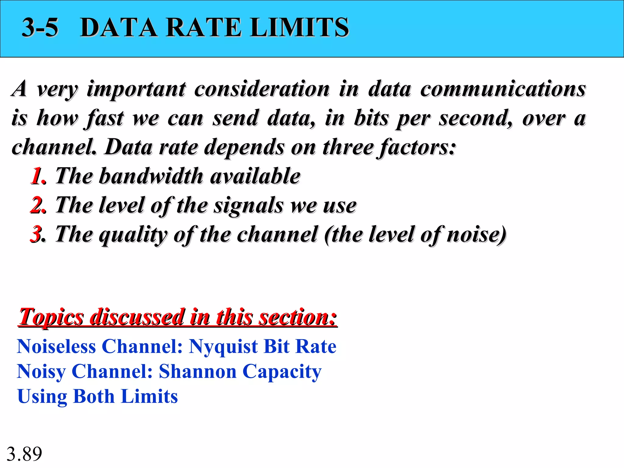 3.89
3-5 DATA RATE LIMITS3-5 DATA RATE LIMITS
A very important consideration in data communicationsA very important consideration in data communications
is how fast we can send data, in bits per second, over ais how fast we can send data, in bits per second, over a
channel. Data rate depends on three factors:channel. Data rate depends on three factors:
1.1. The bandwidth availableThe bandwidth available
2.2. The level of the signals we useThe level of the signals we use
33. The quality of the channel (the level of noise). The quality of the channel (the level of noise)
Noiseless Channel: Nyquist Bit Rate
Noisy Channel: Shannon Capacity
Using Both Limits
Topics discussed in this section:Topics discussed in this section:
 