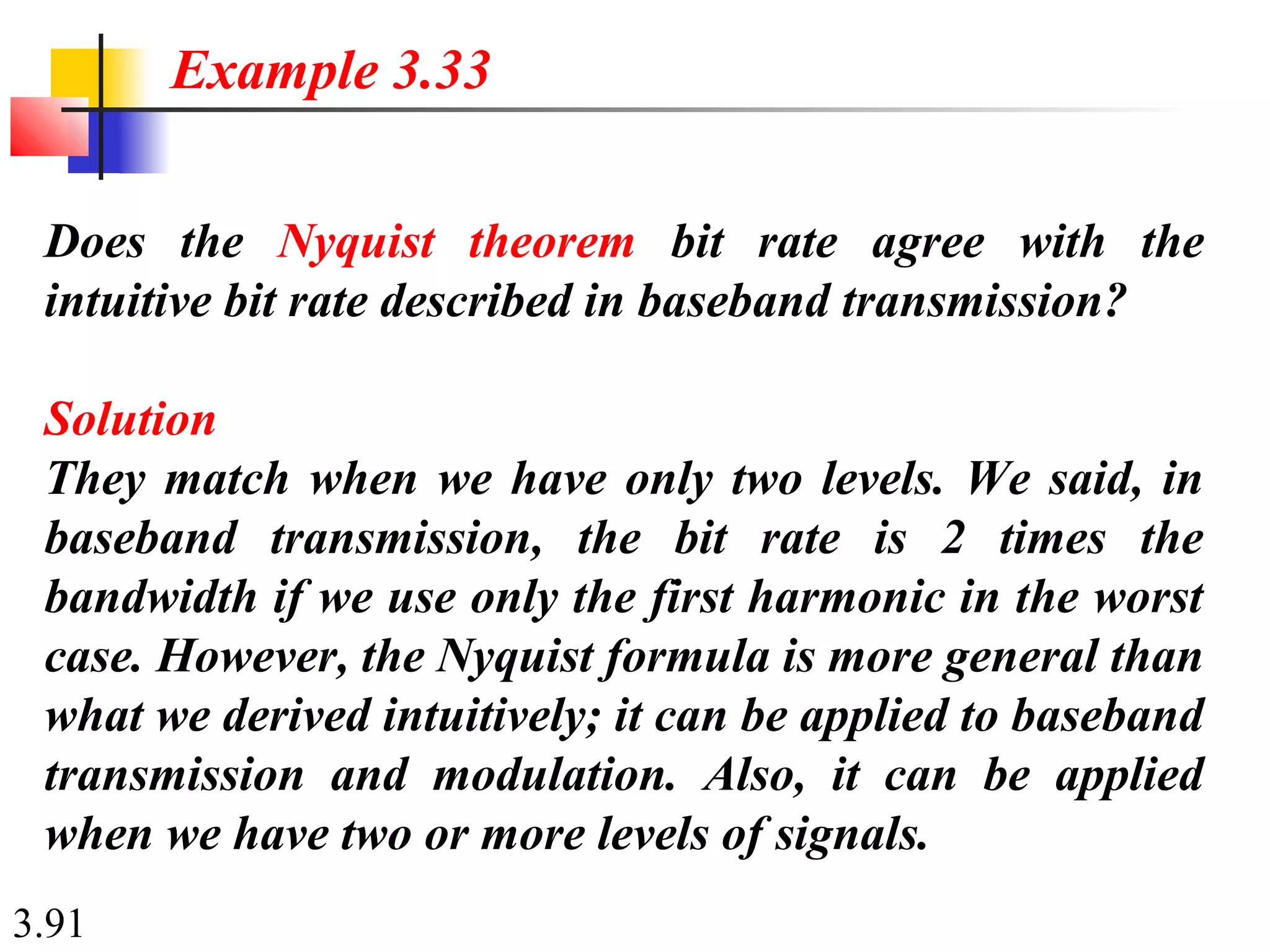 3.91
Does the Nyquist theorem bit rate agree with the
intuitive bit rate described in baseband transmission?
Solution
They match when we have only two levels. We said, in
baseband transmission, the bit rate is 2 times the
bandwidth if we use only the first harmonic in the worst
case. However, the Nyquist formula is more general than
what we derived intuitively; it can be applied to baseband
transmission and modulation. Also, it can be applied
when we have two or more levels of signals.
Example 3.33
 