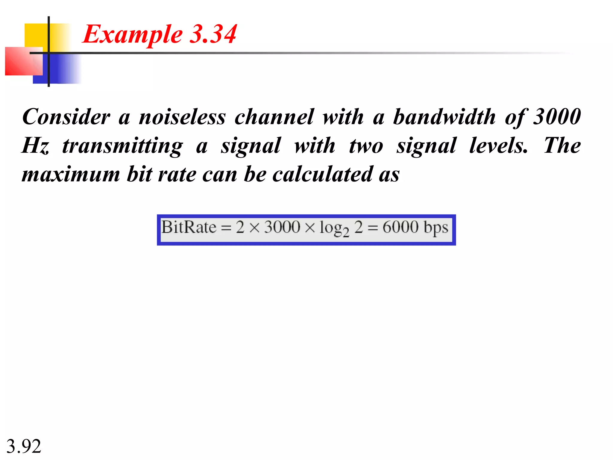 3.92
Consider a noiseless channel with a bandwidth of 3000
Hz transmitting a signal with two signal levels. The
maximum bit rate can be calculated as
Example 3.34
 