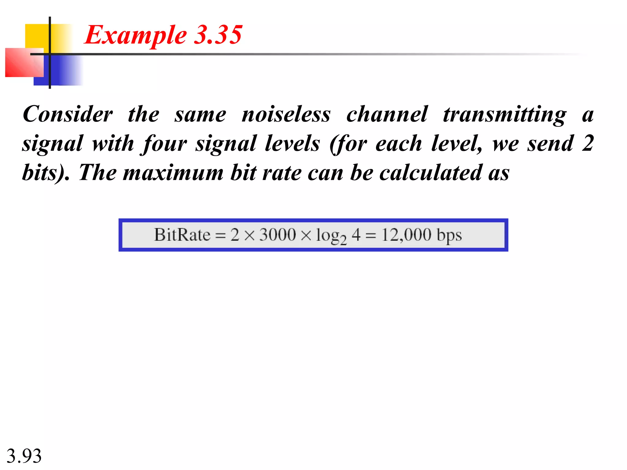 3.93
Consider the same noiseless channel transmitting a
signal with four signal levels (for each level, we send 2
bits). The maximum bit rate can be calculated as
Example 3.35
 