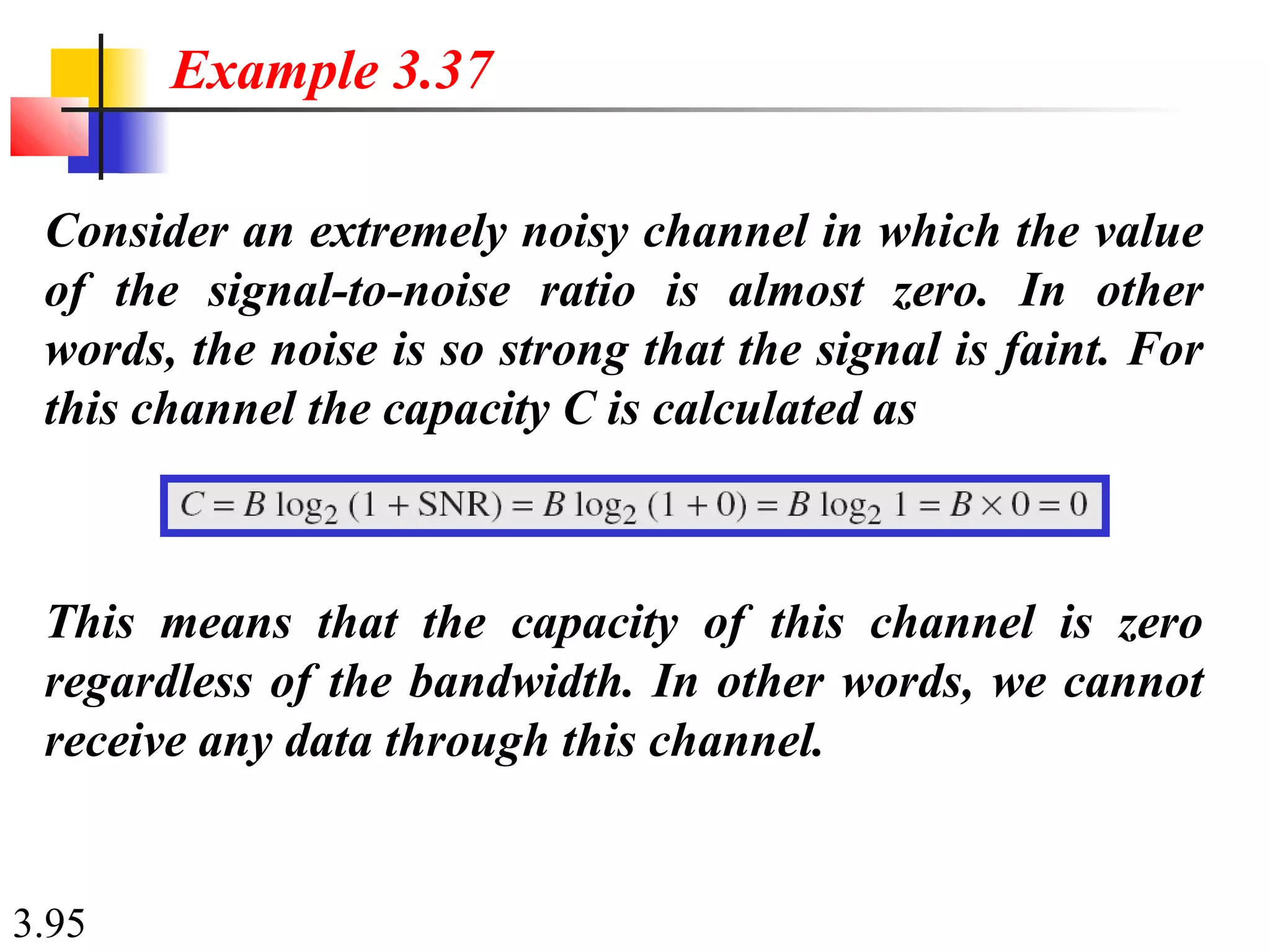 3.95
Consider an extremely noisy channel in which the value
of the signal-to-noise ratio is almost zero. In other
words, the noise is so strong that the signal is faint. For
this channel the capacity C is calculated as
Example 3.37
This means that the capacity of this channel is zero
regardless of the bandwidth. In other words, we cannot
receive any data through this channel.
 