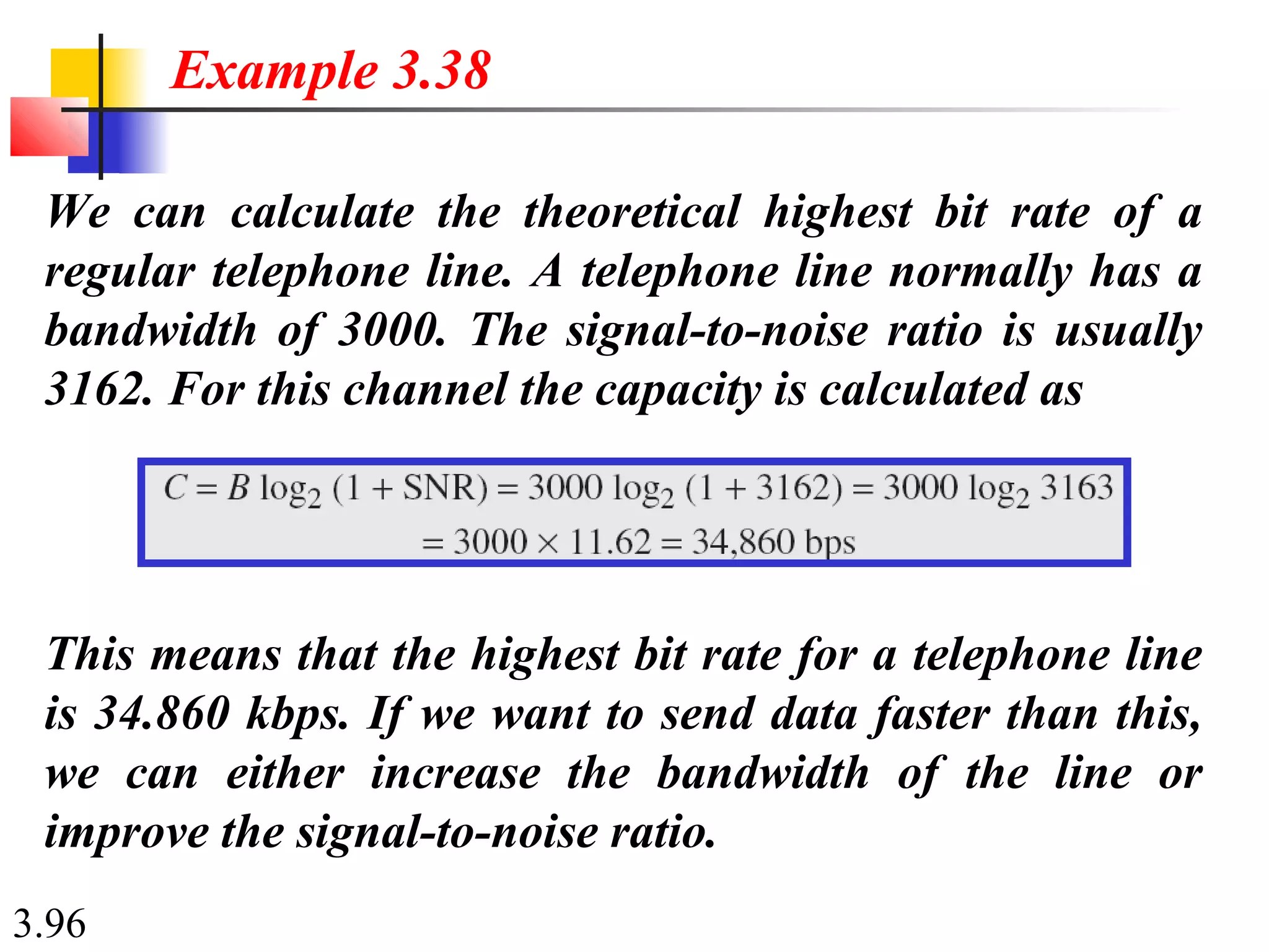 3.96
We can calculate the theoretical highest bit rate of a
regular telephone line. A telephone line normally has a
bandwidth of 3000. The signal-to-noise ratio is usually
3162. For this channel the capacity is calculated as
Example 3.38
This means that the highest bit rate for a telephone line
is 34.860 kbps. If we want to send data faster than this,
we can either increase the bandwidth of the line or
improve the signal-to-noise ratio.
 