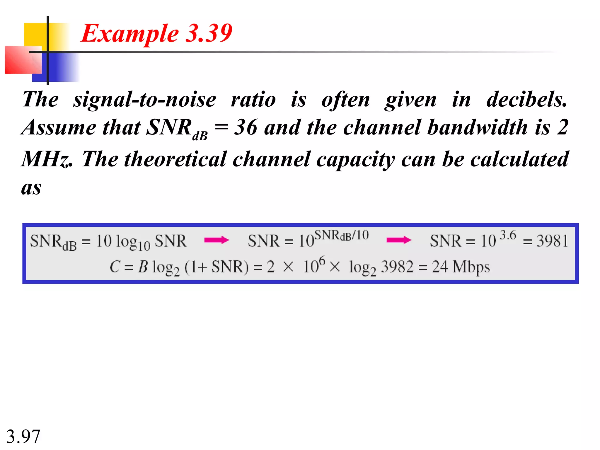 3.97
The signal-to-noise ratio is often given in decibels.
Assume that SNRdB = 36 and the channel bandwidth is 2
MHz. The theoretical channel capacity can be calculated
as
Example 3.39
 