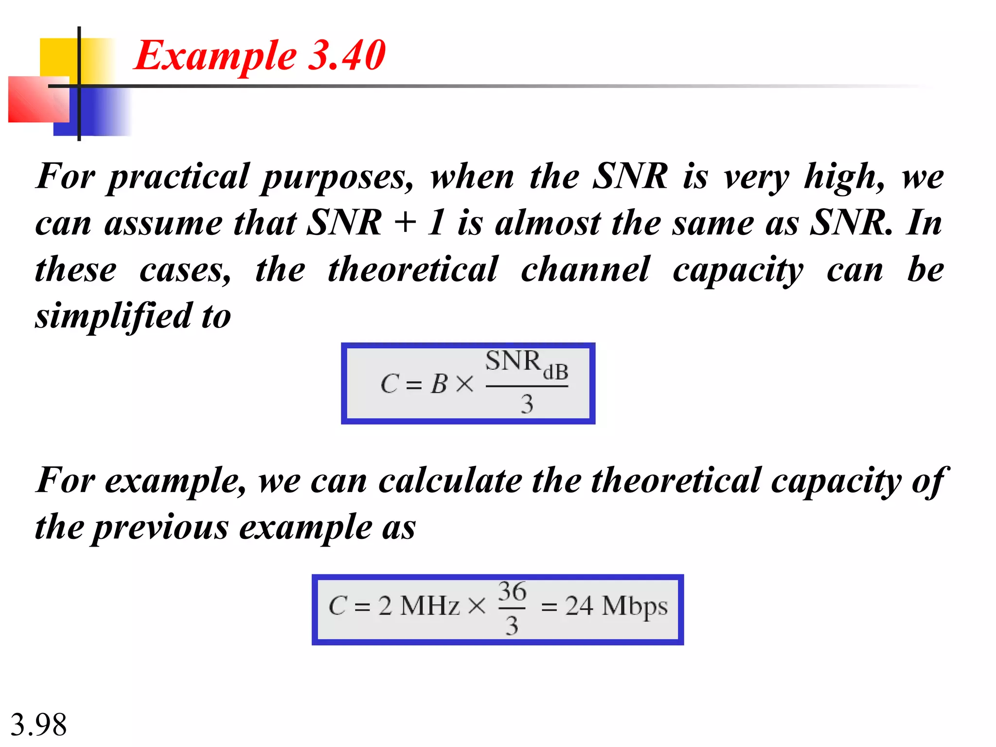 3.98
For practical purposes, when the SNR is very high, we
can assume that SNR + 1 is almost the same as SNR. In
these cases, the theoretical channel capacity can be
simplified to
Example 3.40
For example, we can calculate the theoretical capacity of
the previous example as
 