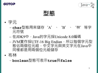 型態
• 字元
– char型態用來儲存‘A’、‘B’、‘林’等字
元符號
– 在JDK9中，Java的字元採Unicode 8.0編碼
– JVM實作採UTF-16 Big Endian，所以每個字元型
態佔兩個位元組，中文字元與英文字元在Java中
同樣都是用兩個位元組儲存
• 布林
– boolean型態可表示true與false
5
 