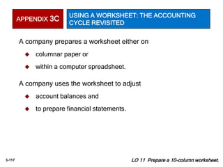 3-117 LO 11 Prepare a 10-column worksheet.
A company prepares a worksheet either on
 columnar paper or
 within a computer spreadsheet.
A company uses the worksheet to adjust
 account balances and
 to prepare financial statements.
APPENDIX 3C USING A WORKSHEET: THE ACCOUNTING
CYCLE REVISITED
 