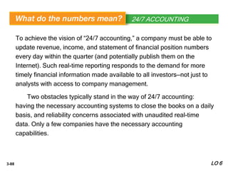 3-88
To achieve the vision of “24/7 accounting,” a company must be able to
update revenue, income, and statement of financial position numbers
every day within the quarter (and potentially publish them on the
Internet). Such real-time reporting responds to the demand for more
timely financial information made available to all investors—not just to
analysts with access to company management.
Two obstacles typically stand in the way of 24/7 accounting:
having the necessary accounting systems to close the books on a daily
basis, and reliability concerns associated with unaudited real-time
data. Only a few companies have the necessary accounting
capabilities.
WHAT’S YOUR PRINCIPLE24/7 ACCOUNTING
LO 6
 