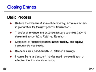 3-90
Closing Entries
 Reduce the balance of nominal (temporary) accounts to zero
in preparation for the next period’s transactions.
 Transfer all revenue and expense account balances (income
statement accounts) to Retained Earnings.
 Statement of financial position (asset, liability, and equity)
accounts are not closed.
 Dividends are closed directly to Retained Earnings.
 Income Summary account may be used however it has no
effect on the financial statements.
Basic Process
LO 7
 