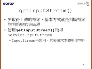 getInputStream()
• 要取得上傳的檔案，基本方式就是判斷檔案
的開始與結束區段
• 使用getInputStream()取得
ServletInputStream
– InputStream子類別，代表請求本體串流物件
36
 