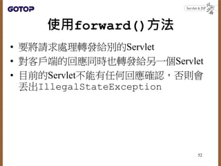 使用forward()方法
• 要將請求處理轉發給別的Servlet
• 對客戶端的回應同時也轉發給另一個Servlet
• 目前的Servlet不能有任何回應確認，否則會
丟出IllegalStateException
52
 