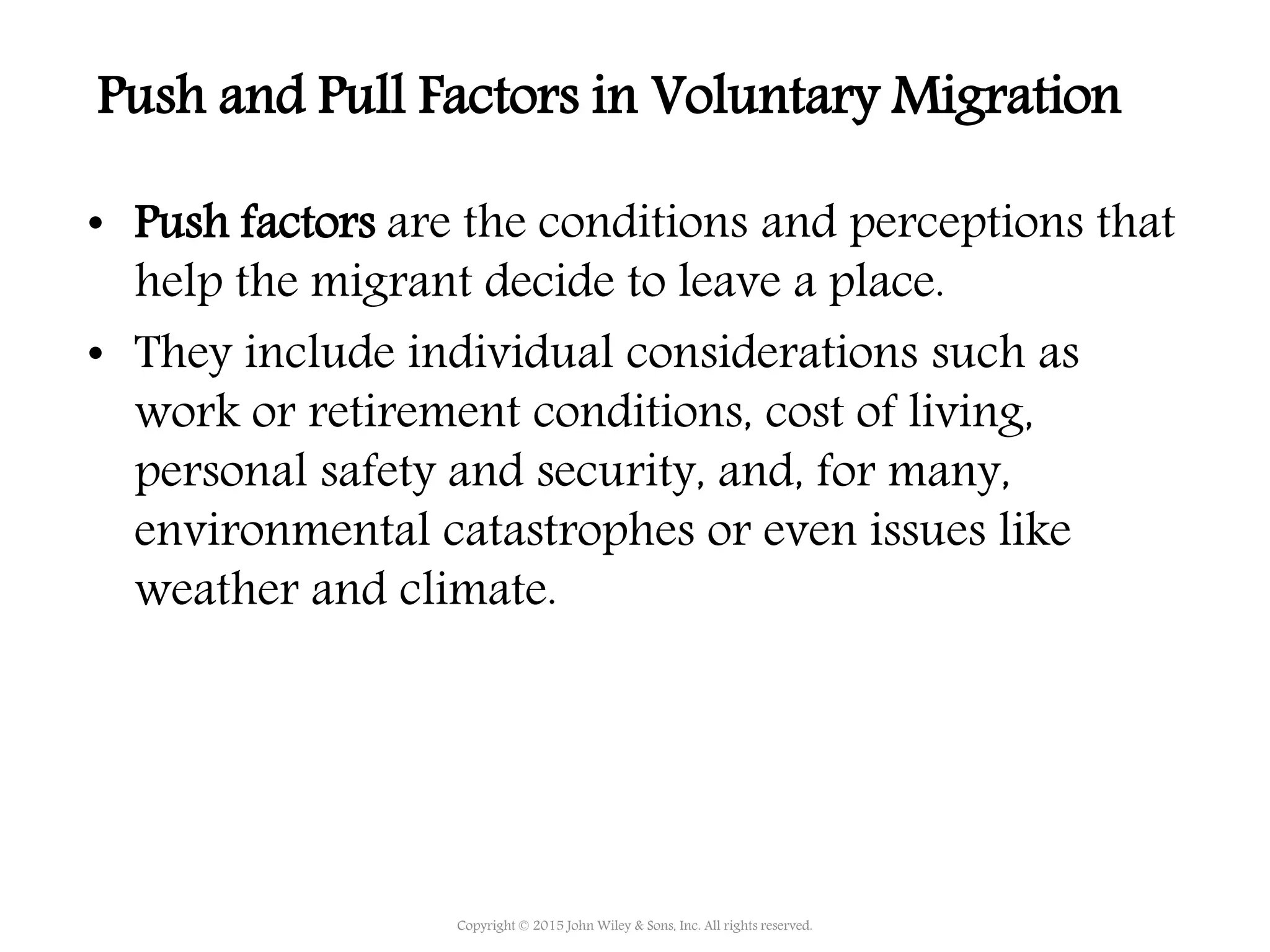 • Push factors are the conditions and perceptions that
help the migrant decide to leave a place.
• They include individual considerations such as
work or retirement conditions, cost of living,
personal safety and security, and, for many,
environmental catastrophes or even issues like
weather and climate.
Copyright © 2015 John Wiley & Sons, Inc. All rights reserved.
Push and Pull Factors in Voluntary Migration
 