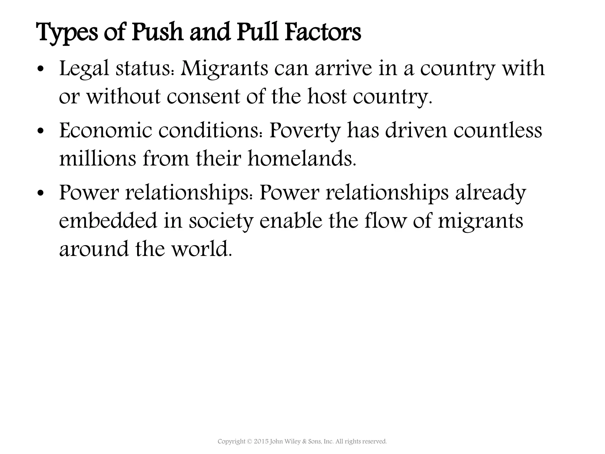 Types of Push and Pull Factors
• Legal status: Migrants can arrive in a country with
or without consent of the host country.
• Economic conditions: Poverty has driven countless
millions from their homelands.
• Power relationships: Power relationships already
embedded in society enable the flow of migrants
around the world.
Copyright © 2015 John Wiley & Sons, Inc. All rights reserved.
 