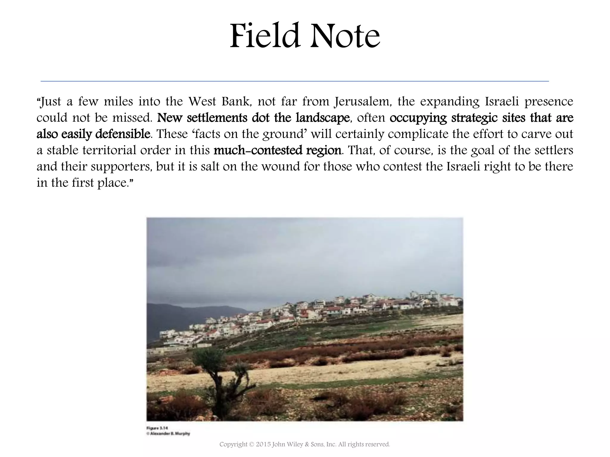 Field Note
“Just a few miles into the West Bank, not far from Jerusalem, the expanding Israeli presence
could not be missed. New settlements dot the landscape, often occupying strategic sites that are
also easily defensible. These ‘facts on the ground’ will certainly complicate the effort to carve out
a stable territorial order in this much-contested region. That, of course, is the goal of the settlers
and their supporters, but it is salt on the wound for those who contest the Israeli right to be there
in the first place.”
Copyright © 2015 John Wiley & Sons, Inc. All rights reserved.
 