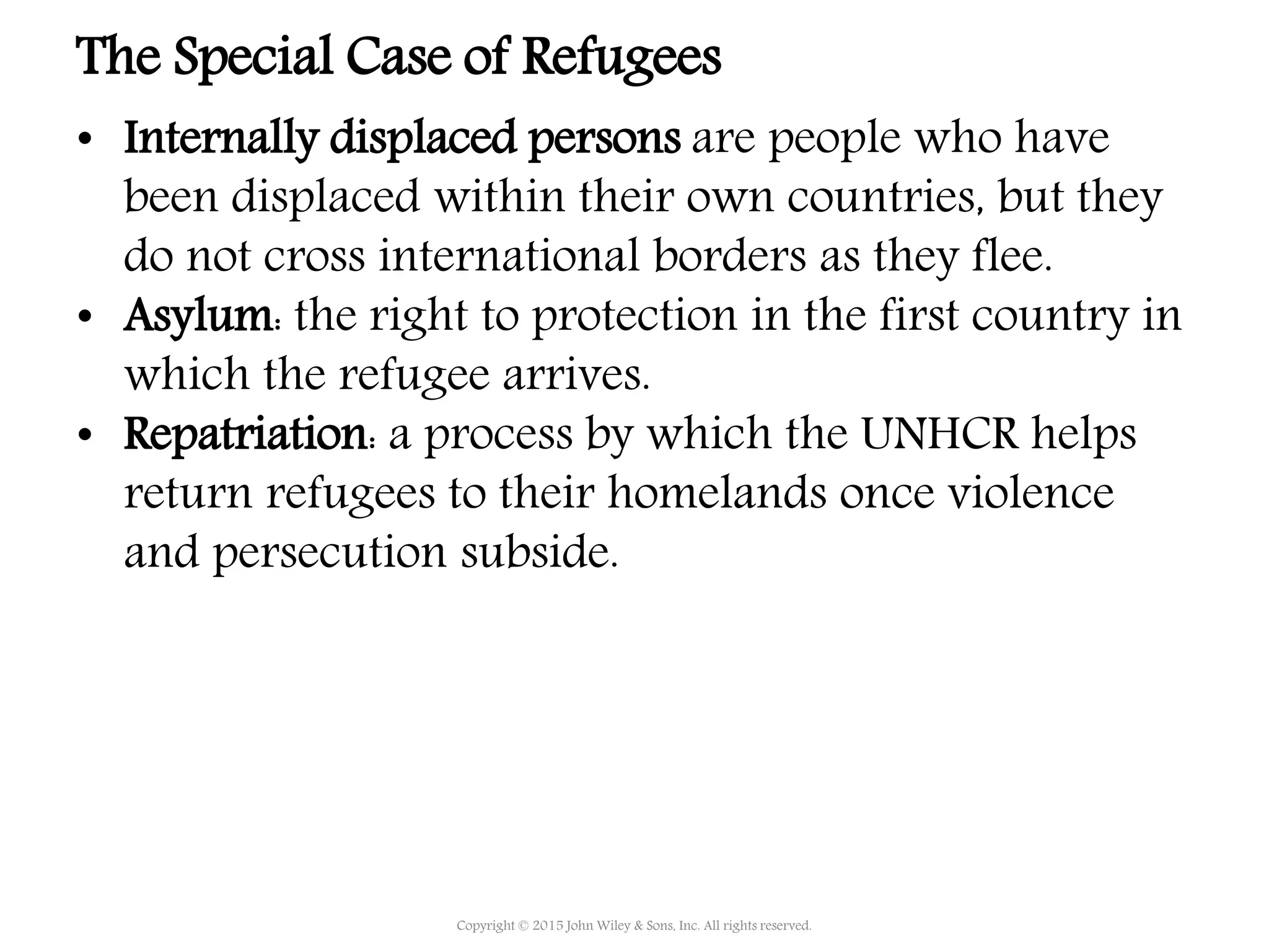 • Internally displaced persons are people who have
been displaced within their own countries, but they
do not cross international borders as they flee.
• Asylum: the right to protection in the first country in
which the refugee arrives.
• Repatriation: a process by which the UNHCR helps
return refugees to their homelands once violence
and persecution subside.
Copyright © 2015 John Wiley & Sons, Inc. All rights reserved.
The Special Case of Refugees
 