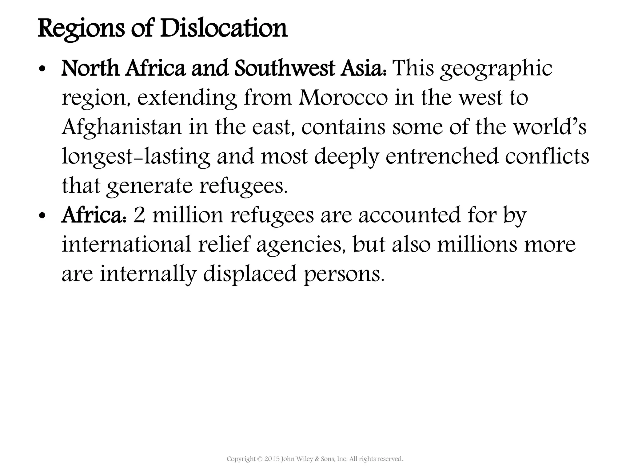 • North Africa and Southwest Asia: This geographic
region, extending from Morocco in the west to
Afghanistan in the east, contains some of the world’s
longest-lasting and most deeply entrenched conflicts
that generate refugees.
• Africa: 2 million refugees are accounted for by
international relief agencies, but also millions more
are internally displaced persons.
Copyright © 2015 John Wiley & Sons, Inc. All rights reserved.
Regions of Dislocation
 